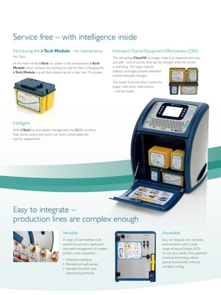 Introducing the i-Tech Module – no maintenance,
no fuss
At the heart of the i-Tech ink system is the revolutionary i-Tech
Module, which contains the working ink and ink filters. Changing the
i-Tech Module is a job that anyone can do in less than 10 minutes.
Improved Overall Equipment Effectiveness (OEE)
The self-sealing CleanFill cartridges make fluid replenishment easy
and safe – and of course, they can be changed while the printer
is operating. The larger volume
makeup cartridges provide extended
runtime between changes.
The result? A printer that is online for
longer, with fewer interruptions
– and less waste.
Intelligent
With i-Tech ink and solvent management, the A320i monitors
how you’re using it and works out when consumables are
due for replacement.
Service free – with intelligence inside
Versatile
A range of User Interface (UI)
options to suit every application
and make management of multiple
printers more convenient.
•	 Onboard interfaces
•	 Remote and web server
•	 Standard functions and
	 networking protocols
Accessible
Easy to integrate into complex
environments with a wide
range of Input/Output (I/O)
to suit your needs. Our patented
scripting technology allows
special functionality without
complex coding.
Easy to integrate –
production lines are complex enough
 