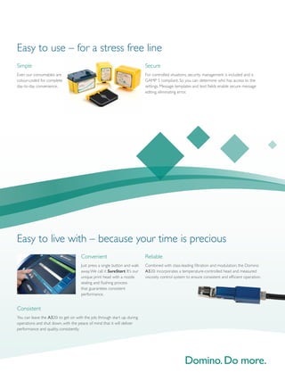 Simple
Even our consumables are
colour-coded for complete
day-to-day convenience.
Secure
For controlled situations, security management is included and is
GAMP 5 compliant. So you can determine who has access to the
settings. Message templates and text fields enable secure message
editing, eliminating error.
Easy to use – for a stress free line
Consistent
You can leave the A320i to get on with the job, through start up, during
operations and shut down, with the peace of mind that it will deliver
performance and quality, consistently.
Convenient
Just press a single button and walk
away.We call it SureStart. It’s our
unique print head with a nozzle
sealing and flushing process
that guarantees consistent
performance.
Easy to live with – because your time is precious
Reliable
Combined with class-leading filtration and modulation, the Domino
A320i incorporates a temperature-controlled head and measured
viscosity control system to ensure consistent and efficient operation.
 