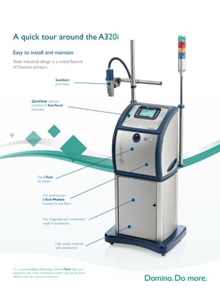 High quality materials
and construction
Fully integrated and coordinated
range of accessories
The i-Tech
ink system
Easy to install and maintain
Sleek industrial design is a noted feature
of Domino printers.
QuickStep operator
interface or SureTouch
keyboard
SureStart
print head
A quick tour around the A320i
The revolutionary
i-Tech Module,
housing ink and filters
Our unique intelligentTechnology system, i-Tech, helps your
production lines lower maintenance, lower costs and be more
efficient with your coding requirements.
 