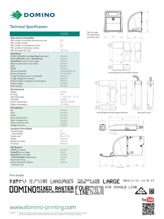 www.domino-printing.com
Technical Specification:
A320i/0315	 We reserve the right to change the design or specification of our products without notice. Some of the information contained 		
	 in this brochure is general in nature and customers should check that it is applicable to their individual circumstances.
Print Sample
243
222
50
50
19
Dovetail start
455 370
524
388370
(Doors closed)
316
50139.4
98.8
148.8
Horizontal 90 Degree Print Head Installation Dimensions
50Vertical 90 Degree Print Head Installation Dimensions
134.6
184.8
139.2
50
50
243
222
50
50
19
Dovetail start
455 370
524
388370
(Doors closed)
316
50139.4
98.8
148.8
Horizontal 90 Degree Print Head Installation Dimensions
50
Vertical 90 Degree Print Head Installation Dimensions
134.6
184.8
139.2
50
50
Not to scale.
For illustrative
purposes only.
Vertical 90 Degree Print Head Installation Dimensions
134.6
184.8
139.2
20
50
Standard Print Head
Horizontal 90 Degree Pinpoint Print head
Heavy Duty Print Head
Duo Print Head
Pinpoint Print Head
388370
(Doors closed)
316
21.5
21.5
28
221.5
201.6255
148
57 49.7
7.6
3.3
115
135
50
75.1 62
50
50 50
262.5
65mm
Minimum bend
radius
65mm
Minimum bend
radius
65mm
Minimum bend
radius
139.4
21.5
73.7
123.7
50.7
50
A320i
Operational Capability
Max number of unicode characters per line
Max number of lines
Max number of messages per store
Max number of stores per printer
Max line speed (SL 5x5)	
255
4
256
16
325m/min
Interfaces
QVGA (320x240) with SureTouch key board
SVGA (800x600) colour TouchScreen
TouchPanel remote touch screen
Ethernet (web server and email)
USB
RS232
Domino Protocols
Industry Protocols
4 stage 24v beacon (port is standard)
4 stage voltage free contacts
Programmable i/o (8 Inputs and 8 outputs)
Product detect
Shaft encoder
Standard
Optional
Optional
Standard
Standard
Optional
Codenet/Intercom
ZPL (limited)
Optional
Standard
Optional
Standard
Standard
Environment
Weight
IP rating
Operating temp
Humidity
Power requirement
Power consumption
24.5kgs
IP55
5 - 45°C (40 - 112 °F)
10-90%
100-240v 50-60hz
56.3 Watts
Compliance
CE
TUV
RoHS
Sony Green Partner
Eupia compliant inks
Heavy metal free inks
Halogen free inks
Standard
Standard
Standard
Standard
Standard
Available
Available
SureStart Print Head
Conduit length
- Bend Radius
Nozzle size
Heater
Positive air pump
Air Dryer
3m
65mm
60μ or 75μ
Standard
Optional
Optional
Ink System
i-Tech ink system
CleanFill ink cartridge
CleanFill MU cartridge
i-Tech Module Replacement
Routine Servicing
Solvent Reduction (Peltier)
* operator task
Standard
825ml*
1200ml*
Annual*
None
Optional
243
222
50
50
19
Dovetail start
455 370
524
388370
(Doors closed)
316
50139.4
98.8
148.8
Horizontal 90 Degree Print Head Installation Dimensions
50
Vertical 90 Degree Print Head Installation Dimensions
134.6
184.8
139.2
50
50
 