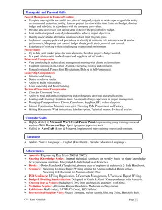 CV - Rami Abdallah Page 2/2
Project Management & Financial Control:
 Complete oversight for successful execution of assigned projects to meet corporate goals for safety,
environmental protection, quality, forecast project duration within time frame and budget, develop
budget and schedule, in accordance with the company core values.
 Provides and delivers on cost saving ideas to deliver the project below budget.
 Lead multi-disciplined team of professionals to achieve project objectives.
 Identify and evaluates alternative solutions to best meet program goals.
 Implement company policies & procedures to identify & minimize risk, subcontractor & vendor
performance, Manpower cost control, budget sheets, profit study, material cost control.
 Experience of working within a challenging international environment
Procurement:
 Up to date with market prices for main elements, therefore project’s budget control.
 In a good relation with heads of major lead suppliers in Gulf market.
Behavioral Competencies
 Very convincing in technical and management meeting with clients and consultants
 Excellent listening skills, Detail Oriented, Energetic, positive and confident.
 Research oriented, Possess Goal Directedness, Believe in Self-Assessment.
Leadership Competencies
 Initiative and strong.
 Desire to achieve results.
 Ability to build relationships.
 Team leadership and Team Building.
Technical/Functional Competencies
 Client (or Customer) Focus.
 Ability to read and analyze engineering and architectural drawings and specifications.
 Leading and Orienting Operations team: As a result of large experience in project management.
 Managing Correspondences: Clients, Consultants, Suppliers, RFI, technical reports.
 Internal Coordination: Maintain team spirit. Directing PMs, Procurement and Factory.
 Writing Documents: Work instructions, Job description, Technical memos, Technical articles.
 Highly skilled in Microsoft Word/Excel/Power Point. Implementing many training courses &
seminars With Macros and lisps. Speed up against repetetive work.
 Skilled in AutoCAD (Lisps & Macros). Implemented many training courses and seminars.
 Arabic (Native Language) – English (Excellent) – French (Education Language).
 Awards: Engineering Day Prize (2000 & 2002).
 Sharing Knowledge Series: Internal technical seminars on weekly basis to share knowledge
between teams members. Interpreted & distributed in all branches.
 Books: 1-Robot Handbook (Taught in Lebanese order of engineers & architects), 2- Safe Handbook.
 Seminars: Presenting Technical Report Writing seminar for Alumco Jeddah & Beirut offices.
Presenting LEED seminar for Alumco Jeddah Office.
 ISO Seminars: 1-Filing Organization, 2-Contracts Management, 3-Technical Report Writing.
 Design & Drafting Standardization: Delegated in Khatib & Alami / Correspondences with Autodesk.
 Creating lisps & Macros: Reducing 50-70% from draftmen and engineers’ work time.
 Mediation Seminar: Alternative Dispute Resolution, Mediation and Negotiation.
 Exhibitions: BAU (twice), BATIMAT (Once), BIG 5 (thrice)
 International Suppliers Visits: Shcuco Germany, Welser Austria, KinLong China, Barichello Italy.
Computer Skills
Languages
Achievements
Managerial and Personal Skills
 