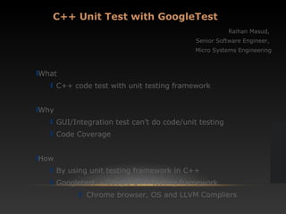 C++ Unit Test with GoogleTest
Raihan Masud,
Senior Software Engineer,
Micro Systems Engineering
What
C++ code test with unit testing framework
Why
GUI/Integration test can’t do code/unit testing
Code Coverage
How
By using unit testing framework in C++
Googletest - Google C++ testing framework
Chrome browser, OS and LLVM Compliers
 