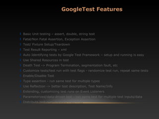 Basic Unit testing – assert, double, string test
Fatal/Non Fatal Assertion, Exception Assertion
Test/ Fixture Setup/Teardown
Test Result Reporting – xml
Auto Identifying tests by Google Test Framework – setup and running is easy
Use Shared Resources in test
Death Test -> Program Termination, segmentation fault, etc
Customize tests/test run with test flags - randomize test run, repeat same tests
Enable/Disable Test
Type assertion - run same test for multiple types
Use Reflection -> better test description, Test Name/Info
Extending, customizing test runs on Event Listeners
Parameterized/data-driven test - run same test for multiple test inputs/data
Distribute test over multiple machines
GoogleTest Features
 