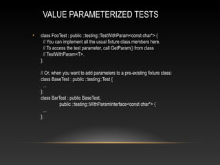 VALUE PARAMETERIZED TESTS
• class FooTest : public ::testing::TestWithParam<const char*> {
// You can implement all the usual fixture class members here.
// To access the test parameter, call GetParam() from class
// TestWithParam<T>.
};
// Or, when you want to add parameters to a pre-existing fixture class:
class BaseTest : public ::testing::Test {
...
};
class BarTest : public BaseTest,
public ::testing::WithParamInterface<const char*> {
...
};
 