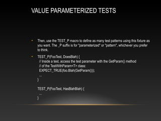 VALUE PARAMETERIZED TESTS
• Then, use the TEST_P macro to define as many test patterns using this fixture as
you want. The _P suffix is for "parameterized" or "pattern", whichever you prefer
to think.
• TEST_P(FooTest, DoesBlah) {
// Inside a test, access the test parameter with the GetParam() method
// of the TestWithParam<T> class:
EXPECT_TRUE(foo.Blah(GetParam()));
...
}
TEST_P(FooTest, HasBlahBlah) {
...
}
 