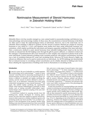 Fish Haus
Noninvasive Measurement of Steroid Hormones
in Zebraﬁsh Holding-Water
Ana S. Fe´lix,1,2
Ana I. Faustino,1,2
Eduarda M. Cabral,1
and Rui F. Oliveira1,2
Abstract
Zebraﬁsh (Danio rerio) has recently emerged as a new animal model in neuroendocrinology and behavior (e.g.,
stress physiology and ecotoxicology studies). In these areas, the concentrations of steroid hormones in the blood
are often used to study the endocrinological status of individuals. However, due to the small body size of
zebraﬁsh, blood sampling is difﬁcult to perform and the amount of plasma obtained per sample for assaying
hormones is very small (ca. 1–5 lL), and therefore most studies have been using whole-body hormone con-
centrations, which implies sacriﬁcing the individuals and hampers sequential sampling of the same individual.
Here a noninvasive method to assay steroid hormones from zebraﬁsh holding-water, based on the fact that
steroids are released into the ﬁsh holding-water through the gills by passive diffusion, is validated. Cortisol and
the androgen 11-ketotestosterone (KT) were measured in water samples and compared to plasma levels in the
same individuals. Cortisol released to holding-water correlates positively with plasma concentrations, but there
was a lack of correlation between KT water and circulating levels. However, KT levels showed a highly sig-
niﬁcant sex difference that can be used to noninvasively sex individuals. An ACTH challenge test demonstrated
that an induced increase in circulating cortisol concentration can be reliably detected in holding-water levels,
hence attesting the responsiveness of holding-water levels to ﬂuctuations in circulating levels.
Introduction
In recent years, the use of zebraﬁsh as a model organism
in ecotoxicology and in endocrinology,1–3
namely in stress
research,4
raised the need for measuring circulating levels of
steroid hormones. However, due to its small size, blood col-
lection is difﬁcult in zebraﬁsh and implies sacriﬁcing the
animals, and the amount of plasma obtained is small (i.e.,
below 5 lL). As an alternative, researchers have been using
whole-body homogenates to assay steroid hormones,5–9
but
again, this method implies sacriﬁcing the experimental
animal, which imposes methodological constraints on these
studies, such as making nonviable within-subject experi-
mental designs where sequential sampling of the same indi-
vidual is requested.
A noninvasive method for assaying steroids from ﬁsh
holding-water, initially developed for studying phero-
mones, has since then been applied to measure steroid hor-
mones in other contexts in a number of different species with
promising results (see Scott and Ellis,10
for an historic per-
spective of the development of the method). Studies using
holding-water steroid measurements have been successfully
accomplished not only in groups of ﬁsh but also in single
ﬁsh, and cover a wide range of research topics, from repro-
ductive physiology,11–15
to stress research in aquaculture,
ﬁsh welfare, and conservation contexts,16–22
to behavioural
endocrinology.13,23–30
This method is based on the principle
that different steroid fractions exit ﬁsh through different
routes: free steroids are released into the water through the
gills by passive diffusion, whereas sulfated and glucur-
onidated steroids come mainly from the urine and the feces
(via the bile), respectively.31,32
Therefore, free steroids in the
water must reﬂect circulating levels of the physiologically
active fraction in the plasma.
In brief, the procedure for assaying holding-water steroids
consists in extracting and concentrating the steroids present in
the water sample using solid-phase extraction cartridges and
organic solvents, such as diethyl ether or ethyl acetate. Ster-
oids are then measured by speciﬁc immunoassays (e.g., RIA
or ELISA). If levels from a single ﬁsh are to be obtained, that
ﬁsh has to be housed individually in a small volume of water
(e.g., 0.5 to 1 L, depending on size of the ﬁsh) for a given time
period (e.g., 30 min to 1 h). Despite its simplicity, this method
needs to be validated when it is ﬁrst applied to a new species,
because species differences in steroid metabolism may occur
(e.g., variation in steroid biosynthetic pathways and release
1
Unidade de Investigac¸a˜o em Eco-Etologia, ISPA—Instituto Universita´rio, Lisboa, Portugal.
2
Champalimaud Neuroscience Programme, Instituto Gulbenkian de Cieˆncia, Oeiras, Portugal.
ZEBRAFISH
Volume 10, Number 1, 2013
ª Mary Ann Liebert, Inc.
DOI: 10.1089/zeb.2012.0792
1
 
