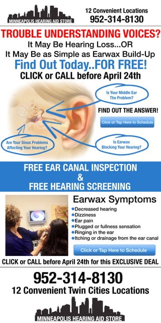952-314-8130
12ConvenientTwinCitiesLocations
AreYourSinusProblems
AffectingYourHearing?
IsEarwax
BlockingYourHearing?
ClickorTapHeretoSchedule
FINDOUTTHEANSWER!
IsYourMiddleEar
TheProblem?
TROUBLEUNDERSTANDINGVOICES?
ItMayBeHearingLoss...OR
ItMayBeasSimpleasEarwaxBuild-Up
FindOutToday..FORFREE!
CLICKorCALLbeforeApril24th
FREEEARCANALINSPECTION
&
FREEHEARINGSCREENING
CLICKorCALLbeforeApril24thforthisEXCLUSIVEDEAL
ClickorTapHeretoSchedule
EarwaxSymptoms
Decreasedhearing
Dizziness
Earpain
Pluggedorfullnesssensation
Ringingintheear
Itchingordrainagefromtheearcanal
952-314-8130
12ConvenientLocations
 