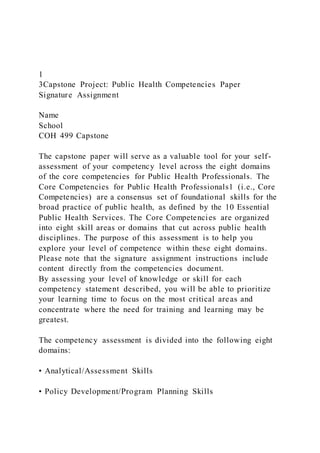 1
3Capstone Project: Public Health Competencies Paper
Signature Assignment
Name
School
COH 499 Capstone
The capstone paper will serve as a valuable tool for your self-
assessment of your competency level across the eight domains
of the core competencies for Public Health Professionals. The
Core Competencies for Public Health Professionals1 (i.e., Core
Competencies) are a consensus set of foundational skills for the
broad practice of public health, as defined by the 10 Essential
Public Health Services. The Core Competencies are organized
into eight skill areas or domains that cut across public health
disciplines. The purpose of this assessment is to help you
explore your level of competence within these eight domains.
Please note that the signature assignment instructions include
content directly from the competencies document.
By assessing your level of knowledge or skill for each
competency statement described, you will be able to prioritize
your learning time to focus on the most critical areas and
concentrate where the need for training and learning may be
greatest.
The competency assessment is divided into the following eight
domains:
• Analytical/Assessment Skills
• Policy Development/Program Planning Skills
 