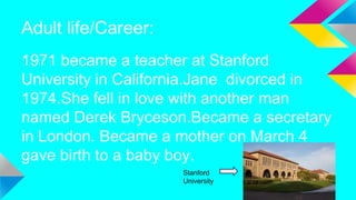 Adult life/Career:
1971 became a teacher at Stanford
University in California.Jane divorced in
1974.She fell in love with another man
named Derek Bryceson.Became a secretary
in London. Became a mother on March 4
gave birth to a baby boy.
Stanford
University
 