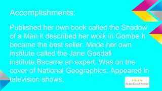 Accomplishments:
Published her own book called the Shadow
of a Man it described her work in Gombe.It
became the best seller. Made her own
institute called the Jane Goodall
institute.Became an expert. Was on the
cover of National Geographics. Appeared in
television shows.
 