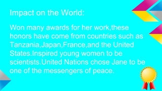 Impact on the World:
Won many awards for her work,these
honors have come from countries such as
Tanzania,Japan,France,and the United
States.Inspired young women to be
scientists.United Nations chose Jane to be
one of the messengers of peace.
 