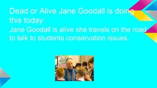 Dead or Alive Jane Goodall is doing
this today:
Jane Goodall is alive she travels on the road
to talk to students conservation issues.
 