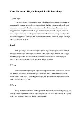 Cara Merawat Wajah Tampak Lebih Bercahaya
1. Jeruk Nipis
Jeruk nipis dikenal dengan khasiat yang terkandung di dalamnya berupa vitamin C
serta memiliki kemampuan untuk membuat pori kulit disekitar wajah menjadi lebih rapat,
serta mampu memberikan kehalusan pada kulit dan bisa lebih tampak bercahaya. Cara
penggunaannya sangat mudah anda tinggal membelah jeruk menjadi 2 bagian kemudian
peras airnya dan oleskan pada bagian wajah kemudian biarkan mengering dan setelah itu
basuhlah menggunakan air hangat dan di susul beberapa menit kemudian dengan air dingin
untuk pembasuhan terakhir.

2. Apel

Buah apel sangat baik untuk mengurangi kandungan minyak yang keluar di wajah
sehingga tampak wajah lebih segar dan lembab, caranya juga begitu mudah. Anda tinggal
blender saja Aple kemudian oleskan blenderan tadi ke wajah anda. Usahakan jangan
mencampur dengan air dan setelah itu basuhlah dengan air bersih.

3. Tomat

Tomat mampu menghilangkan segala macam penyakit mulai dari komedo, jerawat
dan berbagai macam flek hitam kandungan vitaminnya untuk kulit benar-benar mampu
membuat kulit lebih sehat. Cara menggunakannya juga cukup mudah tinggal blender dan
oleskan sama dengan apel tadi.

4. Pisang

Pisang mampu memberikan kelembapan pada kulit wajah anda, kandungan yang ada
dalam pisang mampu menutrisi kulit wajah dengan maksimal. Jika ingin mendapatkan yang
lebih maka sebaiknya di campur dengan 1 sendok madu.

 