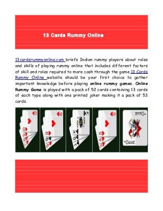 13 Cards Rummy Online
13cardsrummyonline.com briefs Indian rummy players about roles
and skills of playing rummy online that includes different factors
of skill and roles required to more cash through the game.13 Cards
Rummy Online website should be your first choice to gather
important knowledge before playing online rummy games. Online
Rummy Game is played with a pack of 52 cards containing 13 cards
of each type along with one printed joker making it a pack of 53
cards.
 