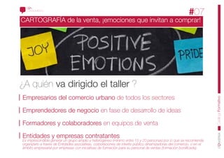 CONOCIMIENTO
                                                                                                         #07
CARTOGRAFÍA de la venta, ¡emociones que invitan a comprar!




¿A quién va dirigido el taller ?
Empresarios del comercio urbano de todos los sectores




                                                                                                                      CatálogoFormativo
Emprendedores de negocio en fase de desarrollo de ideas

Formadores y colaboradores en equipos de venta

Entidades y empresas contratantes
Es imprescindible generar un grupo amplio y heterogéneo (mínimo entre 15 y 20 personas) por lo que se recomienda
organizarlo a través de Entidades asociativas, corporaciones de interés público dinamizadoras del comercio, o en el
ámbito empresarial por empresas con iniciativas de formación para su personal de ventas (formación boniiﬁcada).
 