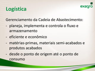 Logística
Gerenciamento da Cadeia de Abastecimento:
- planeja, implementa e controla o fluxo e
armazenamento
- eficiente e econômico
- matérias-primas, materiais semi-acabados e
produtos acabados
- desde o ponto de origem até o ponto de
consumo
 