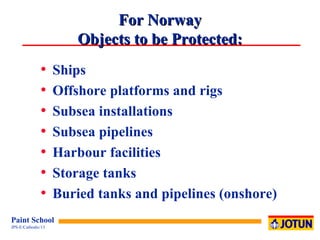 For Norway Objects to be Protected: Ships Offshore platforms and rigs Subsea installations  Subsea pipelines  Harbour facilities Storage tanks Buried tanks and pipelines (onshore) 