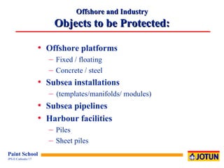 Offshore and Industry Objects to be Protected: Offshore platforms Fixed / floating Concrete / steel Subsea installations (templates/manifolds/ modules) Subsea pipelines Harbour facilities Piles Sheet piles 