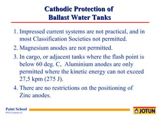 Cathodic Protection of  Ballast Water Tanks 1. Impressed current systems are not practical, and in most Classification Societies not permitted. 2. Magnesium anodes are not permitted. 3. In cargo, or adjacent tanks where the flash point is below 60 deg. C,  Aluminium anodes are only permitted where the kinetic energy can not exceed 27,5 kpm (275 J).  4. There are no restrictions on the positioning of  Zinc anodes. 
