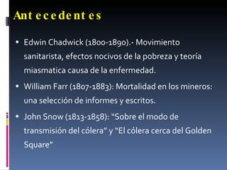 Antecedentes   Edwin Chadwick (1800-1890).- Movimiento sanitarista, efectos nocivos de la pobreza y teoría miasmatica causa de la enfermedad. William Farr (1807-1883): Mortalidad en los mineros: una selección de informes y escritos. John Snow (1813-1858): “Sobre el modo de transmisión del cólera” y “El cólera cerca del Golden Square” 