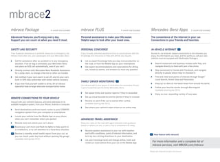 mbrace2
mbrace Package	                              6-month trial included   mbrace PLUS	                                  3- month trial included    Mercedes-Benz Apps	                          3-month trial included


Advanced features you’ll enjoy every day.                             Personal assistance to make your life easier.                            The convenience of the Internet in your car. 
Support you can count on when you need it most.                       Helpful ways to look after your loved ones.                              Connections to your friends and favorites.  


SAFETY AND SECURITY                                                   PERSONAL CONCIERGE                                                       IN-VEHICLE INTERNET
From Roadside Assistance to antitheft measures to emergency aid,      Enjoy virtually unlimited assistance from an actual person with the      Access in -car Internet- based connections to the interests you
mbrace looks after you, your passengers and your Mercedes -Benz.      knowledge and resources to help with almost any request.                 enjoy, the information you need, and the world you call your own.
                                                                                                                                               (Vehicle must be equipped with Multimedia Package.)
 	Call for assistance after an accident or in any emergency           	 an expert Concierge help you stay more productive on
                                                                         Let
   situation. If an air bag is activated, your Mercedes-Benz             the road, or from the Mobile App on your smartphone                    	Search restaurant and business reviews with Yelp, and
   can place an SOS call automatically, even if you can’t              	Get expert recommendations and reservations for dining                   navigate directly to them with just a few clicks
 	Directly connect with Mercedes-Benz Roadside Assistance               out, tickets to events, and answers to most any question               	Stay connected to friends with Facebook, and navigate
   for a jump-start, to change a flat tire or other car trouble                                                                                   directly to places where they’ve checked in
 	Get notified if your car’s alarm is set off, and let your car’s                                                                              	Find and view local points of interest through Google™
   built-in GPS help authorities with stolen vehicle recovery                                                                                     Local Search, Street View and Panoramio
                                                                      FAMILY DRIVER MONITORING
 	 you ever find yourself unable to drive, let an mbrace
   If                                                                                                                                           	Keep up-to - date on the latest news from around the world
                                                                      Let mbrace add to your peace of mind when the secondary drivers
   specialist help arrange alternate transportation home                                                                                        	Follow your favorite stocks through Morningstar  
                                                                      in your household use the family Mercedes- Benz.
                                                                                                                                                  (available starting late 2012)
                                                                       	   Set speed limits and receive reports if they’re exceeded
                                                                                                                                                	Enjoy an ever- expanding variety of new apps
                                                                       	 up virtual boundaries and be alerted if they’re crossed
                                                                         Set
REMOTE CONNECTIONS TO YOUR VEHICLE
                                                                       	Receive an alert if the car is started after curfew  
Interact with your vehicle’s features, and send addresses to its
available navigation system, from your iPhone, Android or computer.      (available starting late 2012)
                                                                       	See where your vehicle’s been driven on an online map
 	Send destinations and even exact routes to your COMAND
   navigation system from your computer or smartphone
 	Locate your vehicle from the Mobile App on your phone
   when you can’t remember where you parked                           ADVANCED TRAVEL ASSISTANCE
 	Remote-lock and unlock your car’s doors                            Keep your eyes on the road with agent-assisted route guidance
                                                                      based on where you are, or plan a trip to somewhere far away.
   	
    Sound your car’s horn and flash its lights to help spot it in
    a crowded lot, or to call attention to a hazardous situation       	Receive spoken assistance in your car with weather  
   	
    Receive a monthly email health report from your car, so              and traffic conditions, point of interest information, and
                                                                                                                                                   New feature with mbrace2
    you can check under the hood without opening the garage              turn-by-turn driving directions to your destination
    (available starting late 2012)                                     	 your Concierge book and change airline, hotel and
                                                                         Let
                                                                         rental car reservations from your car or the Mobile App
                                                                                                                                                 For more information and a complete list of
                                                                                                                                                 mbrace services, visit MBUSA.com/mbrace

                                                                                                                                              Please see endnotes at back of brochure.
 