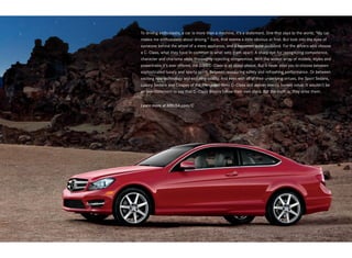 To driving enthusiasts, a car is more than a machine, it’s a statement. One that says to the world, “My car
makes me enthusiastic about driving.” Sure, that seems a little obvious at first. But look into the eyes of
someone behind the wheel of a mere appliance, and it becomes quite profound. For the drivers who choose
a C - Class, what they have in common is what sets them apart: A sharp eye for recognizing competence,
character and charisma while thoroughly rejecting compromise. With the widest array of models, styles and
powertrains it’s ever offered, the 2013 C - Class is all about choice. But it never asks you to choose between
sophisticated luxury and sporty spirit. Between reassuring safety and refreshing performance. Or between
exciting new technology and enduring quality. And even with all of their underlying virtues, the Sport Sedans,
Luxury Sedans and Coupes of the Mercedes-Benz C - Class still deliver overtly honest value. It wouldn’t be
an overstatement to say that C - Class drivers follow their own stars. But the truth is, they drive them.


Learn more at MBUSA.com/C
 