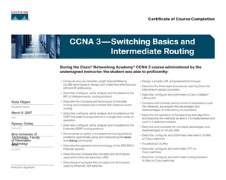 Brno University of
Technology, Faculty
of Information
TechnologyBrno
Rysavy, Ondrej
March 9, 2007
Ruba Eltigani
CCNA 3—Switching Basics and
Intermediate Routing
Instructor's Signature
• Compute and use Variable Length Subnet Masking
(VLSM) techniques to design and implement effective and
efficient IP addressing
• Describe, configure, verify, analyze, and troubleshoot the
RIP v2 distance vector routing protocol
• Describe the concepts and techniques of link-state
routing, and compare and contrast with distance vector
routing
• Describe, configure, verify, analyze, and troubleshoot the
OSPF link-state routing protocol in a single area mode of
operation
• Describe, configure, verify, analyze, and troubleshoot the
Extended IGRP routing protocol
• Demonstrate an ability to troubleshoot routing protocol
problems, specifically using and interpreting the show
and debug commands
• Describe the operation and technology of the IEEE 802.3
Ethernet variants
• Describe and compare the concepts and techniques
used within Ethernet switched LANs
• Describe and compare the concepts and techniques
used by Ethernet LAN switches
• Design a simple LAN using layered techniques
• Describe the three-layer process as used by Cisco for
internetwork design purposes
• Describe, configure, and administer a Cisco Catalyst®
LAN switch
• Compare and contrast various forms of redundancy built
into networks, and explain the advantages and
disadvantages of redundancy incorporation
• Describe the operation of the spanning-tree algorithm,
and describe the methods by which it is implemented and
used in a switched network
• Describe and compare the concepts, advantages, and
disadvantages of virtual LANs
• Describe, configure, and administer inter-switch VLANs
on Cisco switches
• Troubleshoot VLANs
• Describe, configure, and administer VTP on
Cisco switches
• Describe, configure, and administer routing between
VLANs on Cisco switches
Location
During the Cisco®
Networking Academy®
CCNA 3 course administered by the
undersigned instructor, the student was able to proficiently:
Certificate of Course Completion
Academy Name
Instructor
Date
Student's Name
 