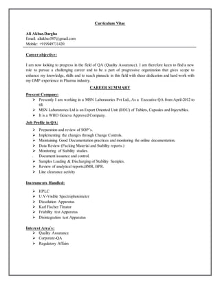 Curriculum Vitae
Ali Akbar.Dargha
Email: aliakbar587@gmail.com
Mobile: +919949731420
Career objective:
I am now looking to progress in the field of QA (Quality Assurance). I am therefore keen to find a new
role to pursue a challenging career and to be a part of progressive organization that gives scope to
enhance my knowledge, skills and to reach pinnacle in this field with sheer dedication and hard work with
my GMP experience in Pharma industry.
CAREER SUMMARY
Present Company:
 Presently I am working in a MSN Laboratories Pvt Ltd., As a Executive QA from April-2012 to
till.
 MSN Laboratories Ltd is an Export Oriented Unit (EOU) of Tablets, Capsules and Injectebles.
 It is a WHO Geneva Approved Company.
Job Profile in QA:
 Preparation and review of SOP’s.
 Implementing the changes through Change Controls.
 Maintaining Good Documentation practices and monitoring the online documentation.
 Data Review (Packing Material and Stability reports.)
 Monitoring of Stability studies.
 Document issuance and control.
 Samples Loading & Discharging of Stability Samples.
 Review of analytical reports,BMR, BPR.
 Line clearance activity
Instruments Handled:
 HPLC
 U.V-Visible Spectrophotometer
 Dissolution Apparatus
 Karl Fischer Titrator
 Friability test Apparatus
 Disintegration test Apparatus
Interest Area`s:
 Quality Assurance
 Corporate-QA
 Regulatory Affairs
 