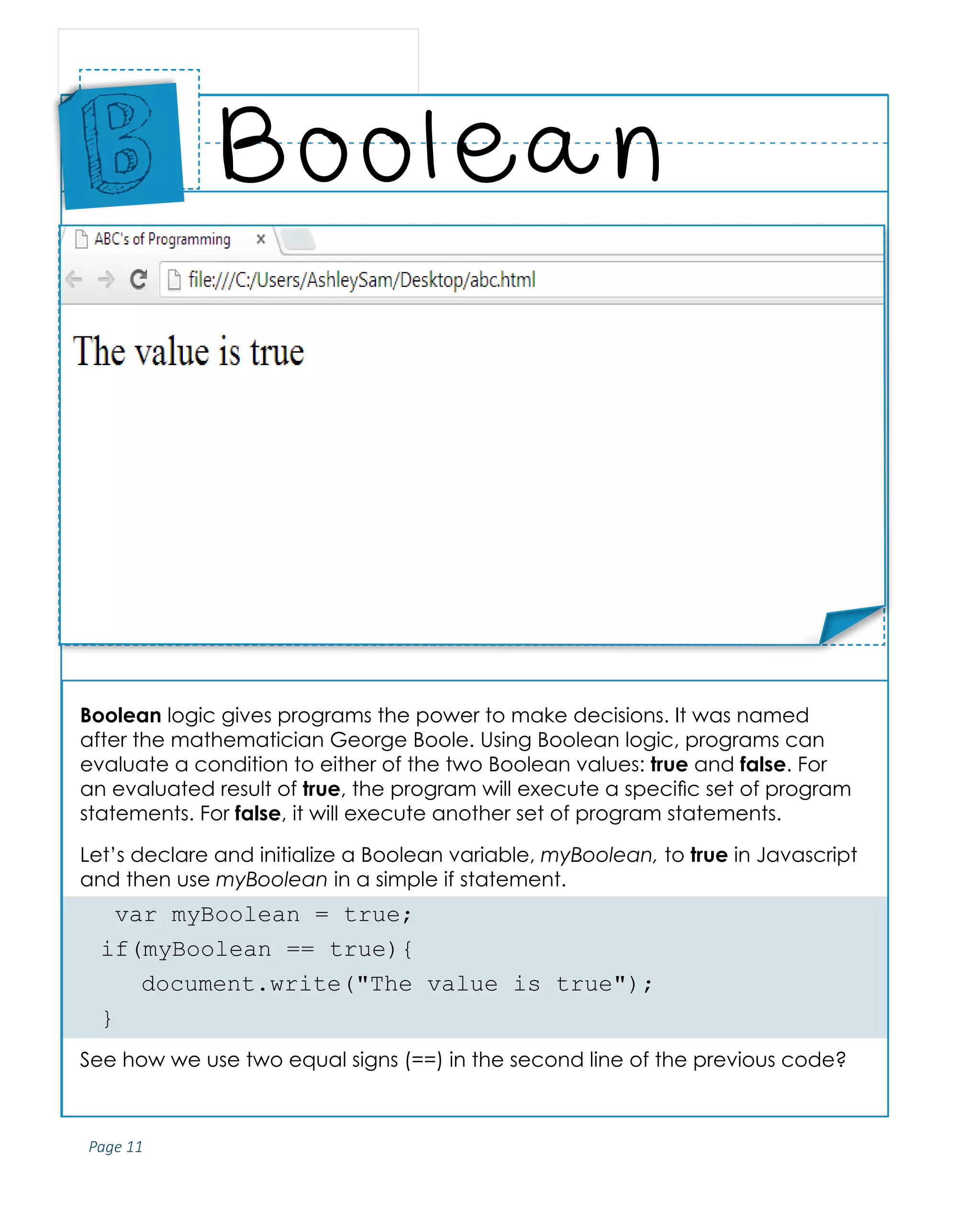 Page 11
ABCs of Programming Handbook
Boolean logic gives programs the power to make decisions. It was named
after the mathematician George Boole. Using Boolean logic, programs can
evaluate a condition to either of the two Boolean values: true and false. For
an evaluated result of true, the program will execute a specific set of program
statements. For false, it will execute another set of program statements.
Let’s declare and initialize a Boolean variable, myBoolean, to true in Javascript
and then use myBoolean in a simple if statement.
var myBoolean = true;
if(myBoolean == true){
	 document.write("The value is true");
}
See how we use two equal signs (==) in the second line of the previous code?
Boolean
Place
Sticker
Here
B
Place Sticker Here
 
