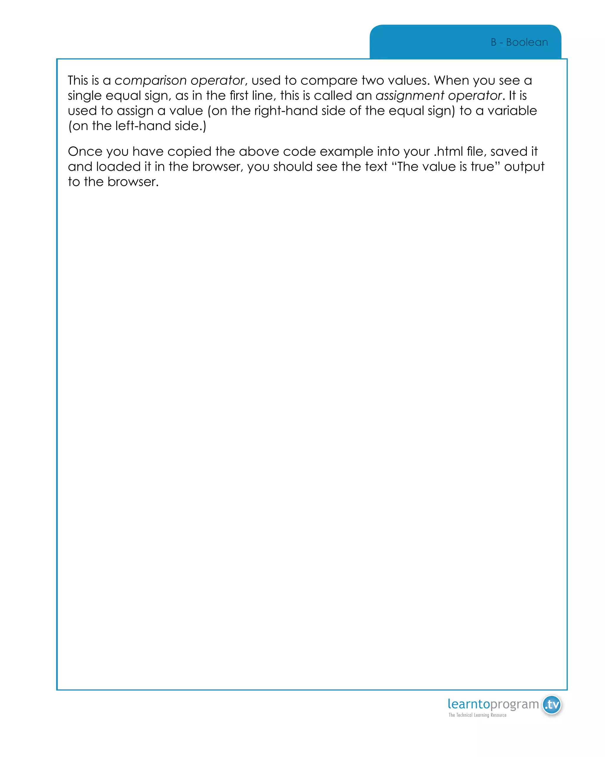 B - Boolean
This is a comparison operator, used to compare two values. When you see a
single equal sign, as in the first line, this is called an assignment operator. It is
used to assign a value (on the right-hand side of the equal sign) to a variable
(on the left-hand side.)
Once you have copied the above code example into your .html file, saved it
and loaded it in the browser, you should see the text “The value is true” output
to the browser.
 