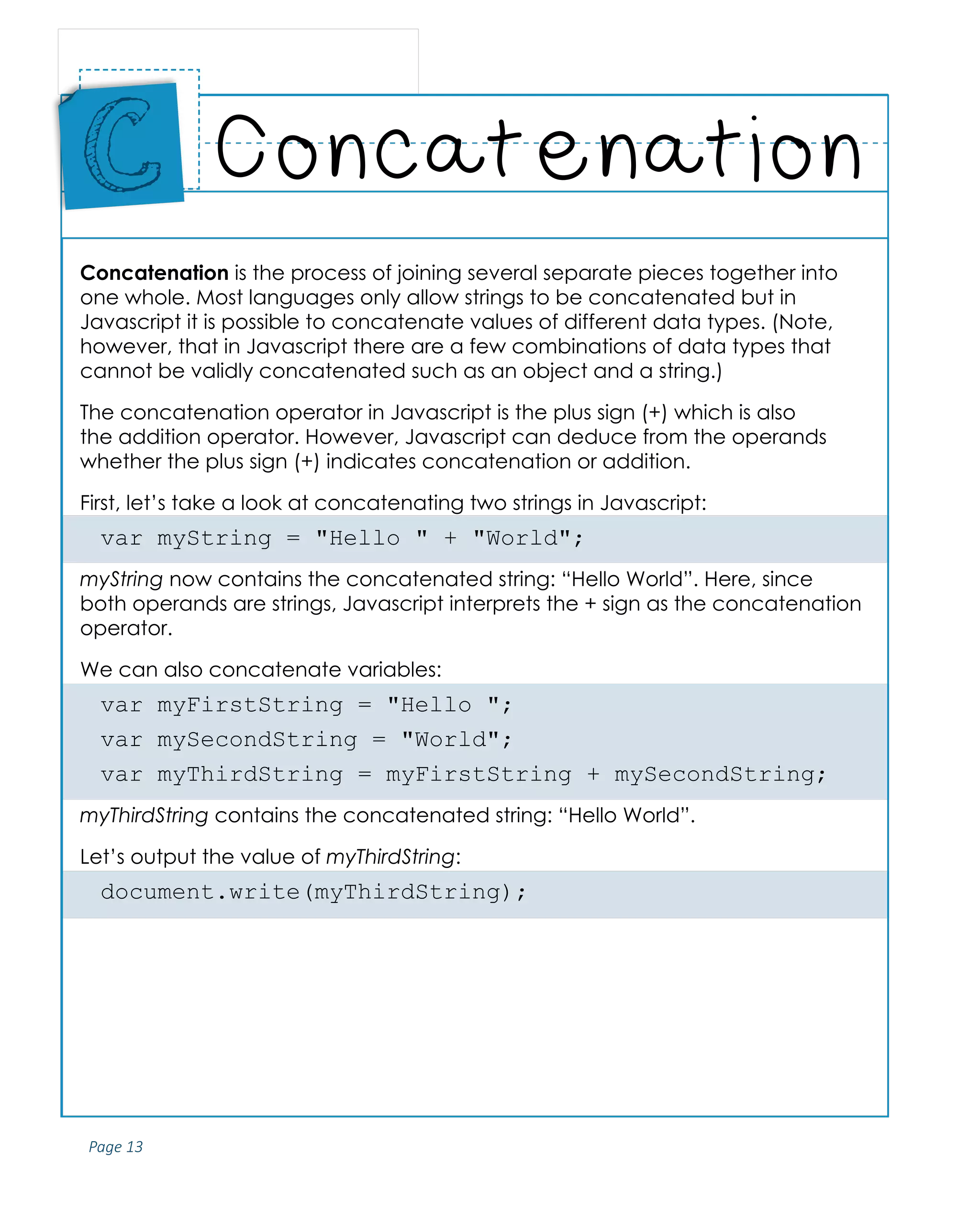 Page 13
ABCs of Programming Handbook
Concatenation is the process of joining several separate pieces together into
one whole. Most languages only allow strings to be concatenated but in
Javascript it is possible to concatenate values of different data types. (Note,
however, that in Javascript there are a few combinations of data types that
cannot be validly concatenated such as an object and a string.)
The concatenation operator in Javascript is the plus sign (+) which is also
the addition operator. However, Javascript can deduce from the operands
whether the plus sign (+) indicates concatenation or addition.
First, let’s take a look at concatenating two strings in Javascript:
var myString = "Hello " + "World";
myString now contains the concatenated string: “Hello World”. Here, since
both operands are strings, Javascript interprets the + sign as the concatenation
operator.
We can also concatenate variables:
var myFirstString = "Hello ";
var mySecondString = "World";
var myThirdString = myFirstString + mySecondString;
myThirdString contains the concatenated string: “Hello World”.
Let’s output the value of myThirdString:
document.write(myThirdString);
Concatenation
Place
Sticker
Here
C
 