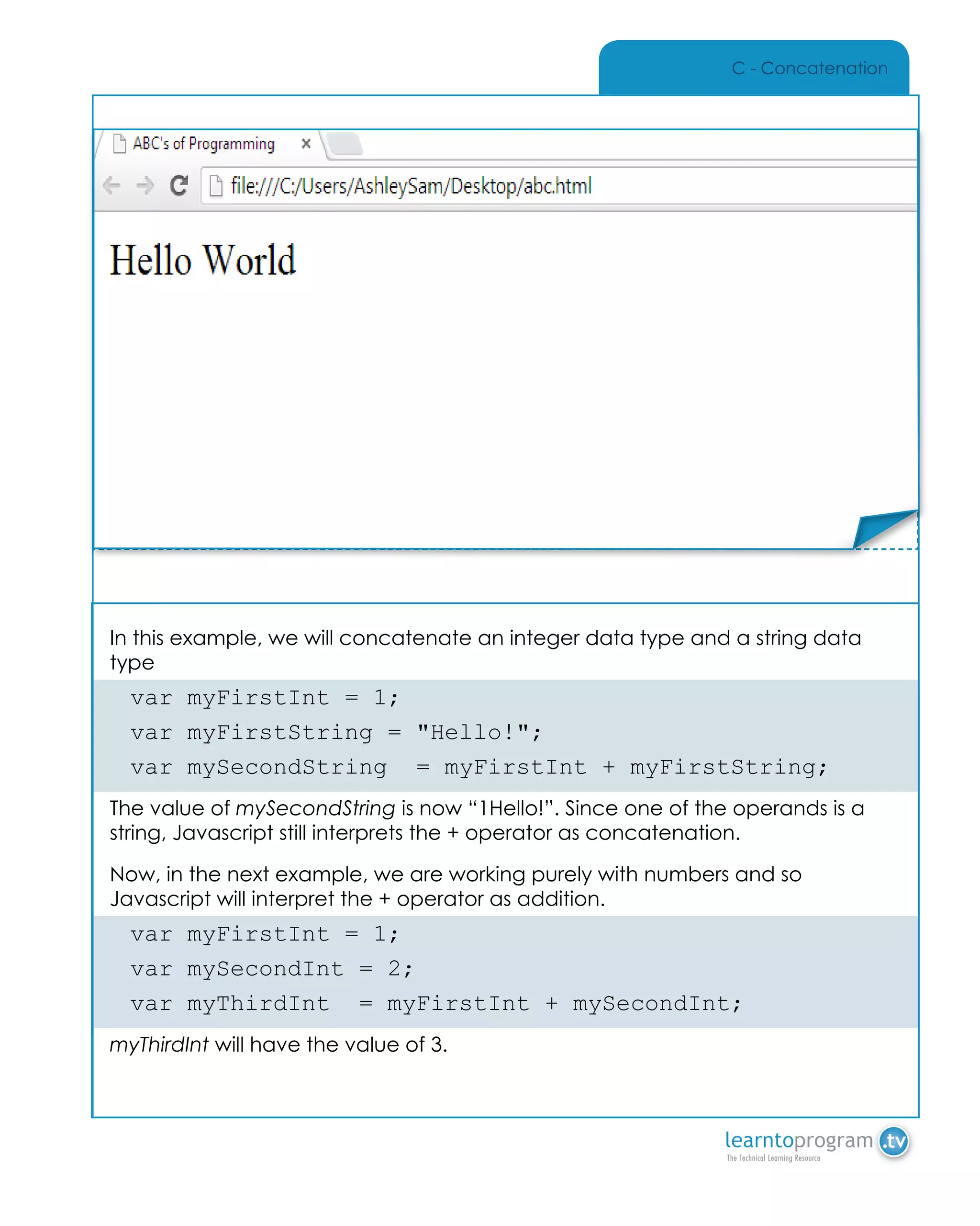 C - Concatenation
In this example, we will concatenate an integer data type and a string data
type
var myFirstInt = 1;
var myFirstString = "Hello!";
var mySecondString = myFirstInt + myFirstString;
The value of mySecondString is now “1Hello!”. Since one of the operands is a
string, Javascript still interprets the + operator as concatenation.
Now, in the next example, we are working purely with numbers and so
Javascript will interpret the + operator as addition.
var myFirstInt = 1;
var mySecondInt = 2;
var myThirdInt = myFirstInt + mySecondInt;
myThirdInt will have the value of 3.
Place Sticker Here
 