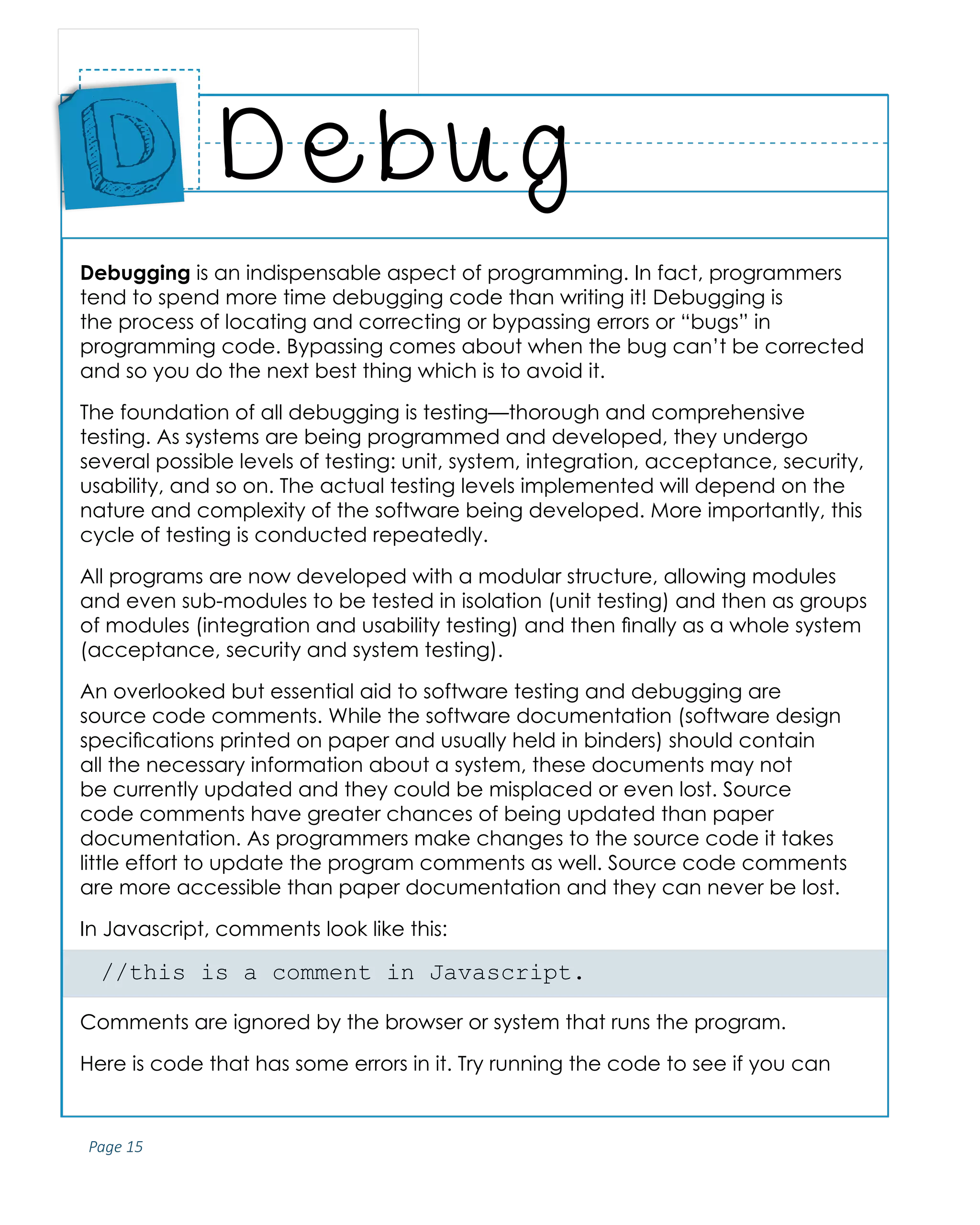Page 15
ABCs of Programming Handbook
Debugging is an indispensable aspect of programming. In fact, programmers
tend to spend more time debugging code than writing it! Debugging is
the process of locating and correcting or bypassing errors or “bugs” in
programming code. Bypassing comes about when the bug can’t be corrected
and so you do the next best thing which is to avoid it.
The foundation of all debugging is testing—thorough and comprehensive
testing. As systems are being programmed and developed, they undergo
several possible levels of testing: unit, system, integration, acceptance, security,
usability, and so on. The actual testing levels implemented will depend on the
nature and complexity of the software being developed. More importantly, this
cycle of testing is conducted repeatedly.
All programs are now developed with a modular structure, allowing modules
and even sub-modules to be tested in isolation (unit testing) and then as groups
of modules (integration and usability testing) and then finally as a whole system
(acceptance, security and system testing).
An overlooked but essential aid to software testing and debugging are
source code comments. While the software documentation (software design
specifications printed on paper and usually held in binders) should contain
all the necessary information about a system, these documents may not
be currently updated and they could be misplaced or even lost. Source
code comments have greater chances of being updated than paper
documentation. As programmers make changes to the source code it takes
little effort to update the program comments as well. Source code comments
are more accessible than paper documentation and they can never be lost.
In Javascript, comments look like this:
//this is a comment in Javascript.
Comments are ignored by the browser or system that runs the program.
Here is code that has some errors in it. Try running the code to see if you can
Debug
Place
Sticker
Here
D
 