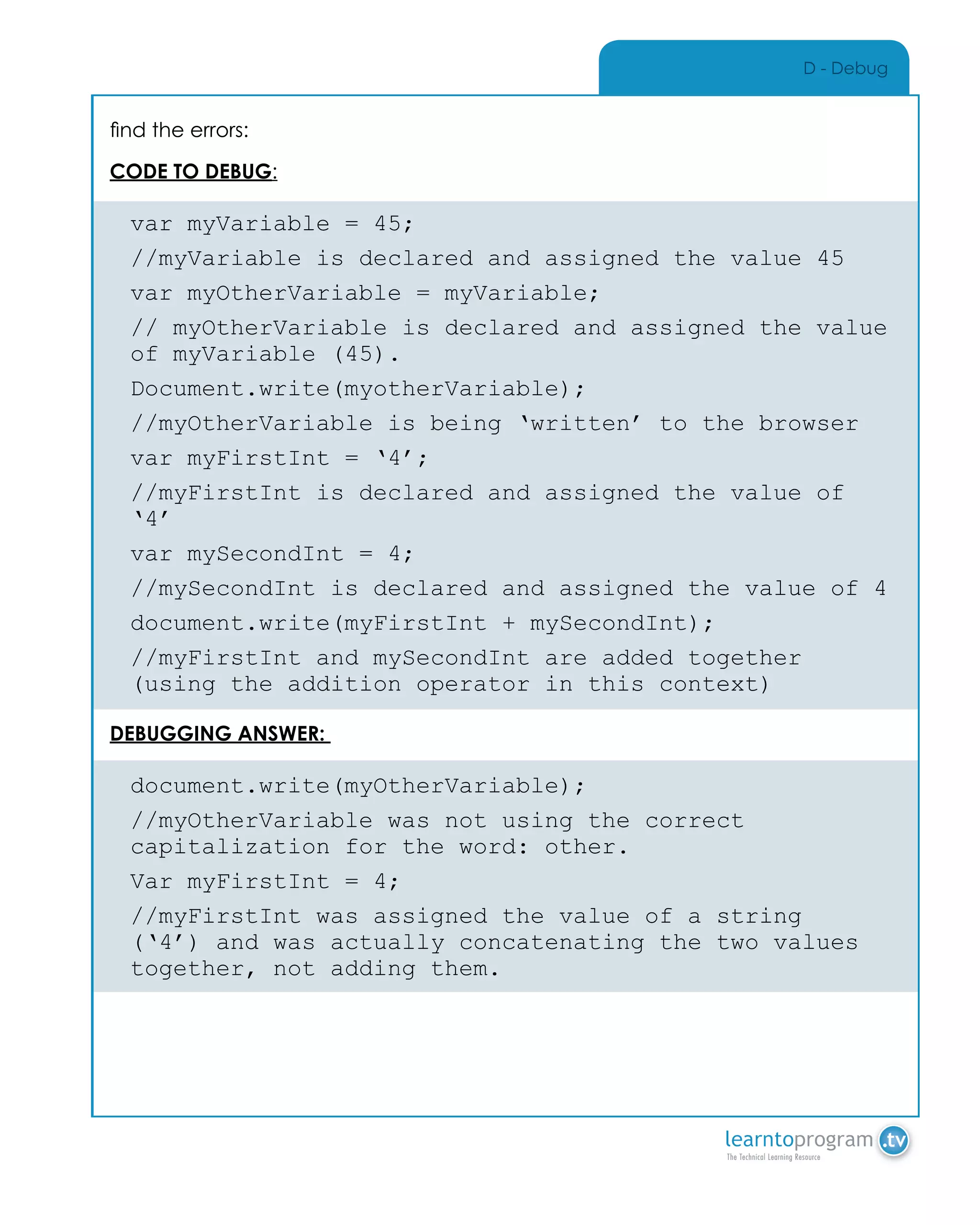 D - Debug
find the errors:
CODE TO DEBUG:
var myVariable = 45;
//myVariable is declared and assigned the value 45
var myOtherVariable = myVariable;
// myOtherVariable is declared and assigned the value
of myVariable (45).
Document.write(myotherVariable);
//myOtherVariable is being ‘written’ to the browser
var myFirstInt = ‘4’;
//myFirstInt is declared and assigned the value of
‘4’
var mySecondInt = 4;
//mySecondInt is declared and assigned the value of 4
document.write(myFirstInt + mySecondInt);
//myFirstInt and mySecondInt are added together
(using the addition operator in this context)
DEBUGGING ANSWER:
document.write(myOtherVariable);
//myOtherVariable was not using the correct
capitalization for the word: other.
Var myFirstInt = 4;
//myFirstInt was assigned the value of a string
(‘4’) and was actually concatenating the two values
together, not adding them.
 