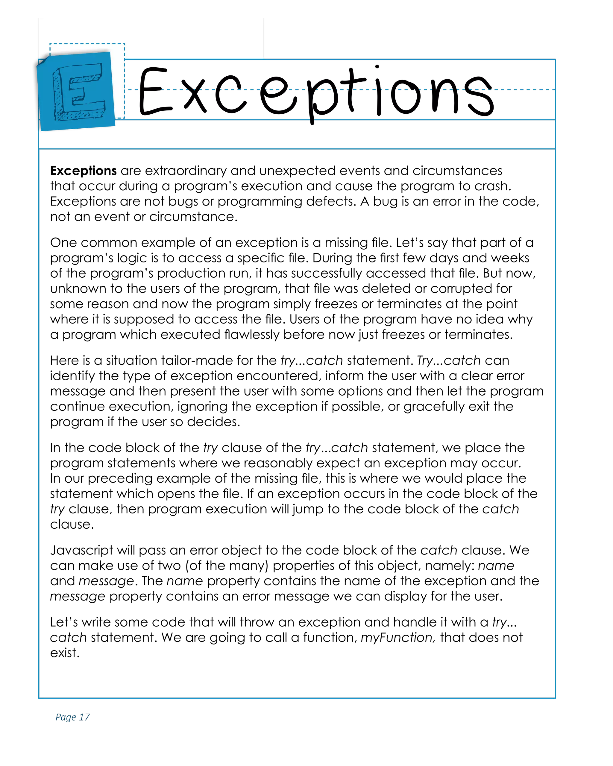 Page 17
ABCs of Programming Handbook
Exceptions are extraordinary and unexpected events and circumstances
that occur during a program’s execution and cause the program to crash.
Exceptions are not bugs or programming defects. A bug is an error in the code,
not an event or circumstance.
One common example of an exception is a missing file. Let’s say that part of a
program’s logic is to access a specific file. During the first few days and weeks
of the program’s production run, it has successfully accessed that file. But now,
unknown to the users of the program, that file was deleted or corrupted for
some reason and now the program simply freezes or terminates at the point
where it is supposed to access the file. Users of the program have no idea why
a program which executed flawlessly before now just freezes or terminates.
Here is a situation tailor-made for the try...catch statement. Try...catch can
identify the type of exception encountered, inform the user with a clear error
message and then present the user with some options and then let the program
continue execution, ignoring the exception if possible, or gracefully exit the
program if the user so decides.
In the code block of the try clause of the try...catch statement, we place the
program statements where we reasonably expect an exception may occur.
In our preceding example of the missing file, this is where we would place the
statement which opens the file. If an exception occurs in the code block of the
try clause, then program execution will jump to the code block of the catch
clause.
Javascript will pass an error object to the code block of the catch clause. We
can make use of two (of the many) properties of this object, namely: name
and message. The name property contains the name of the exception and the
message property contains an error message we can display for the user.
Let’s write some code that will throw an exception and handle it with a try...
catch statement. We are going to call a function, myFunction, that does not
exist.
Exceptions
Place
Sticker
Here
E
 