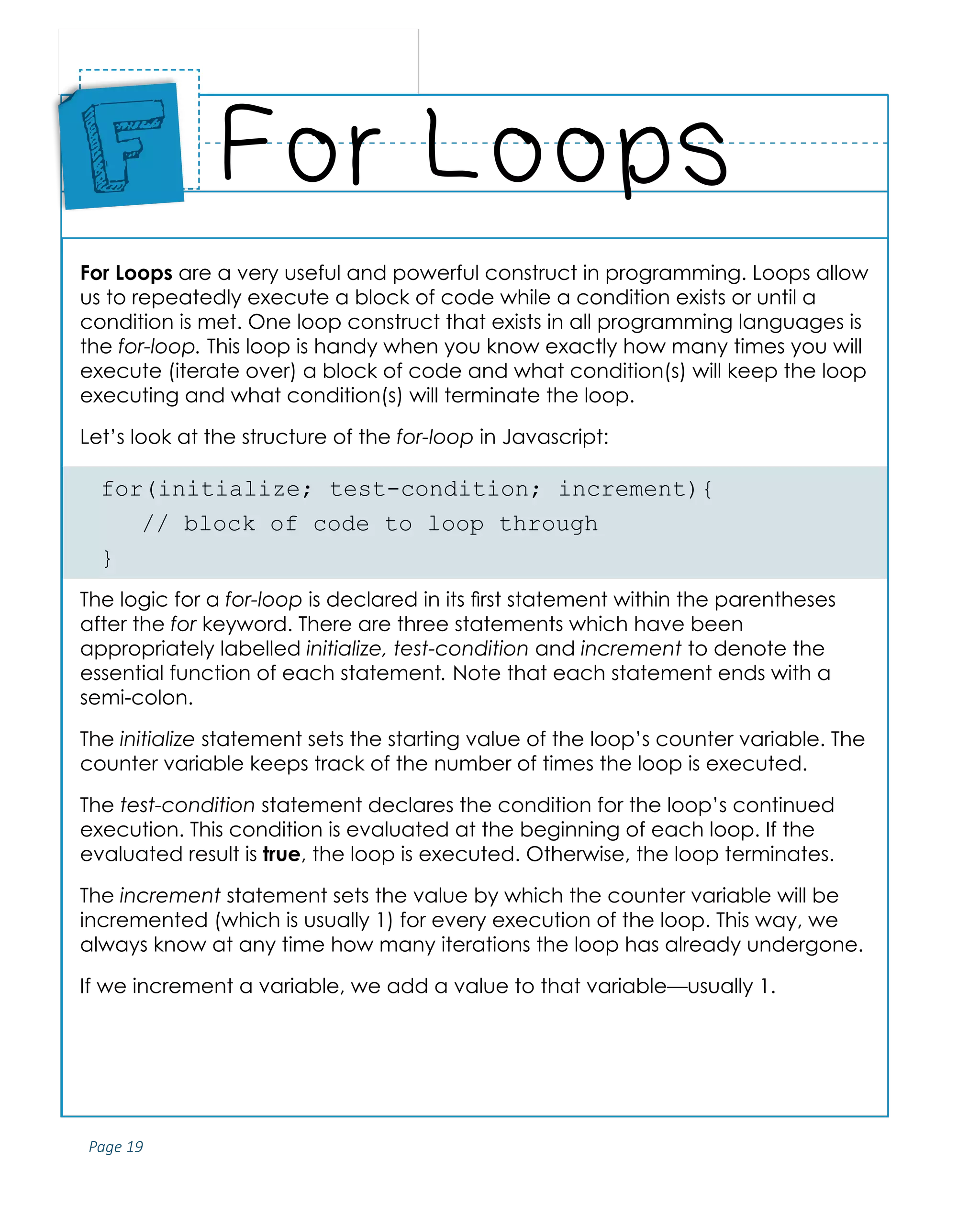 Page 19
ABCs of Programming Handbook
For Loops are a very useful and powerful construct in programming. Loops allow
us to repeatedly execute a block of code while a condition exists or until a
condition is met. One loop construct that exists in all programming languages is
the for-loop. This loop is handy when you know exactly how many times you will
execute (iterate over) a block of code and what condition(s) will keep the loop
executing and what condition(s) will terminate the loop.
Let’s look at the structure of the for-loop in Javascript:
for(initialize; test-condition; increment){
	 // block of code to loop through
}
The logic for a for-loop is declared in its first statement within the parentheses
after the for keyword. There are three statements which have been
appropriately labelled initialize, test-condition and increment to denote the
essential function of each statement. Note that each statement ends with a
semi-colon.
The initialize statement sets the starting value of the loop’s counter variable. The
counter variable keeps track of the number of times the loop is executed.
The test-condition statement declares the condition for the loop’s continued
execution. This condition is evaluated at the beginning of each loop. If the
evaluated result is true, the loop is executed. Otherwise, the loop terminates.
The increment statement sets the value by which the counter variable will be
incremented (which is usually 1) for every execution of the loop. This way, we
always know at any time how many iterations the loop has already undergone.
If we increment a variable, we add a value to that variable—usually 1.
For Loops
Place
Sticker
Here
F
 