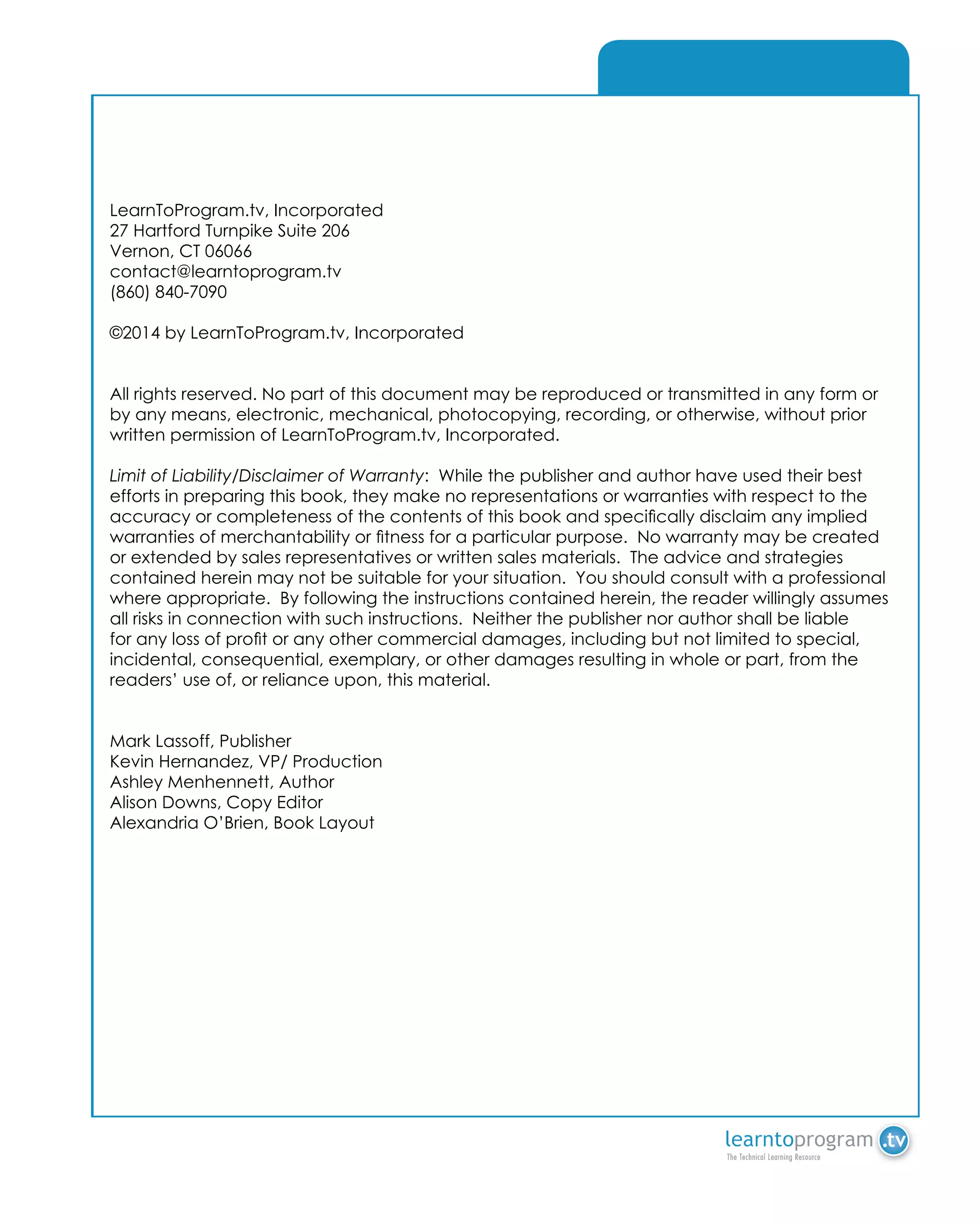A - Array
LearnToProgram.tv, Incorporated
27 Hartford Turnpike Suite 206
Vernon, CT 06066
contact@learntoprogram.tv
(860) 840-7090
©2014 by LearnToProgram.tv, Incorporated
All rights reserved. No part of this document may be reproduced or transmitted in any form or
by any means, electronic, mechanical, photocopying, recording, or otherwise, without prior
written permission of LearnToProgram.tv, Incorporated.
Limit of Liability/Disclaimer of Warranty:  While the publisher and author have used their best
efforts in preparing this book, they make no representations or warranties with respect to the
accuracy or completeness of the contents of this book and specifically disclaim any implied
warranties of merchantability or fitness for a particular purpose.  No warranty may be created
or extended by sales representatives or written sales materials.  The advice and strategies
contained herein may not be suitable for your situation.  You should consult with a professional
where appropriate.  By following the instructions contained herein, the reader willingly assumes
all risks in connection with such instructions.  Neither the publisher nor author shall be liable
for any loss of profit or any other commercial damages, including but not limited to special,
incidental, consequential, exemplary, or other damages resulting in whole or part, from the
readers’ use of, or reliance upon, this material. 
Mark Lassoff, Publisher
Kevin Hernandez, VP/ Production
Ashley Menhennett, Author
Alison Downs, Copy Editor
Alexandria O’Brien, Book Layout
 