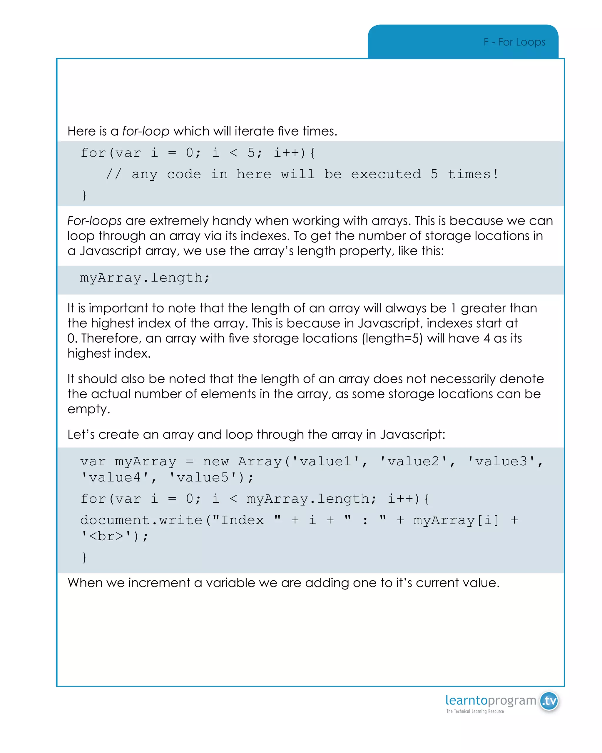 F - For Loops
Here is a for-loop which will iterate five times.
for(var i = 0; i < 5; i++){
	 // any code in here will be executed 5 times!
}
For-loops are extremely handy when working with arrays. This is because we can
loop through an array via its indexes. To get the number of storage locations in
a Javascript array, we use the array’s length property, like this:
myArray.length;
It is important to note that the length of an array will always be 1 greater than
the highest index of the array. This is because in Javascript, indexes start at
0. Therefore, an array with five storage locations (length=5) will have 4 as its
highest index.
It should also be noted that the length of an array does not necessarily denote
the actual number of elements in the array, as some storage locations can be
empty.
Let’s create an array and loop through the array in Javascript:
var myArray = new Array('value1', 'value2', 'value3',
'value4', 'value5');
for(var i = 0; i < myArray.length; i++){
document.write("Index " + i + " : " + myArray[i] +
'<br>');
}
When we increment a variable we are adding one to it’s current value.
 