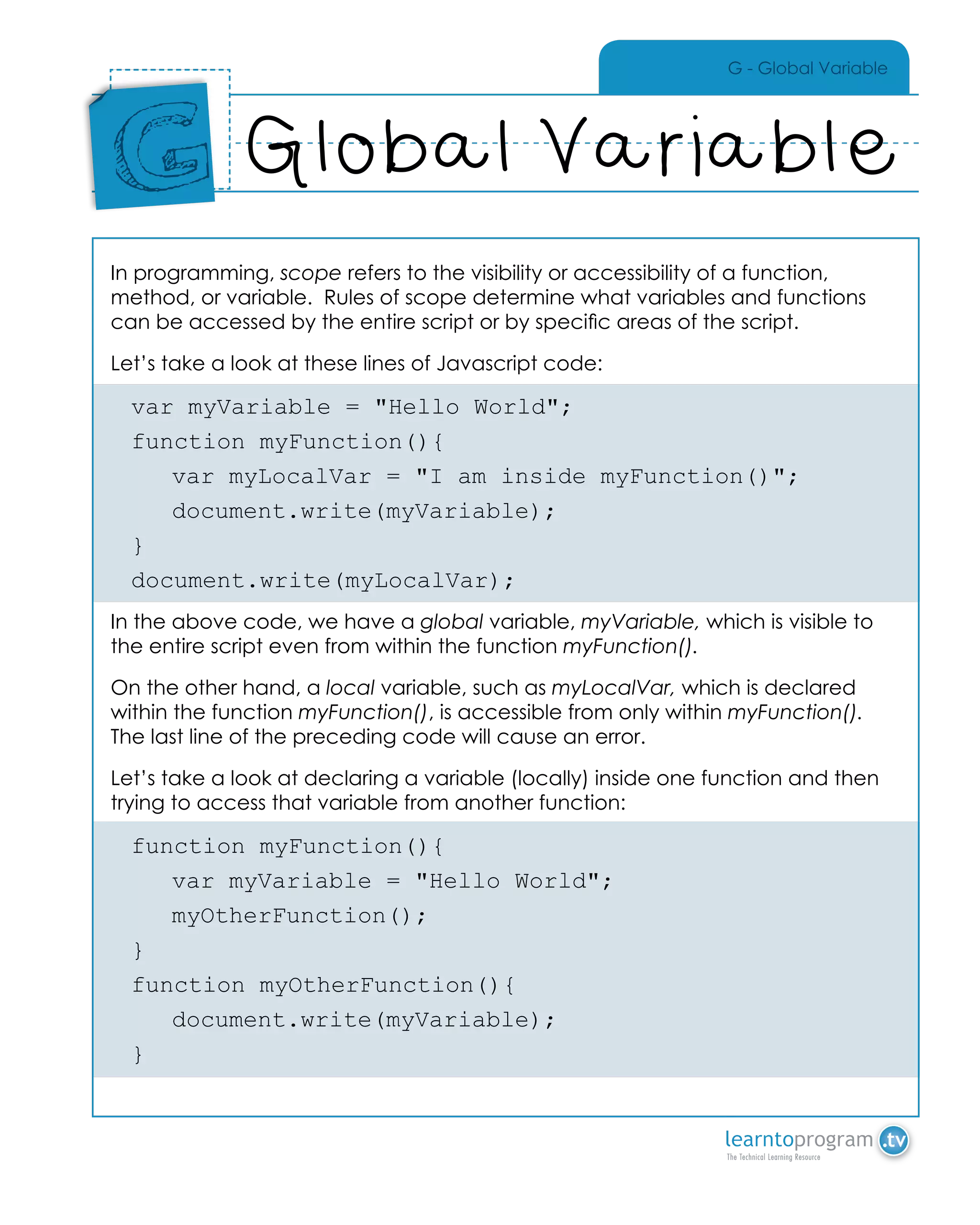 G - Global Variable
In programming, scope refers to the visibility or accessibility of a function,
method, or variable. Rules of scope determine what variables and functions
can be accessed by the entire script or by specific areas of the script.
Let’s take a look at these lines of Javascript code:
var myVariable = "Hello World";
function myFunction(){
	 var myLocalVar = "I am inside myFunction()";
	document.write(myVariable);
}
document.write(myLocalVar);
In the above code, we have a global variable, myVariable, which is visible to
the entire script even from within the function myFunction().
On the other hand, a local variable, such as myLocalVar, which is declared
within the function myFunction(), is accessible from only within myFunction().
The last line of the preceding code will cause an error.
Let’s take a look at declaring a variable (locally) inside one function and then
trying to access that variable from another function:
function myFunction(){
	 var myVariable = "Hello World";
	myOtherFunction();
}
function myOtherFunction(){
	document.write(myVariable);
}
Global Variable
Place
Sticker
Here
G
 