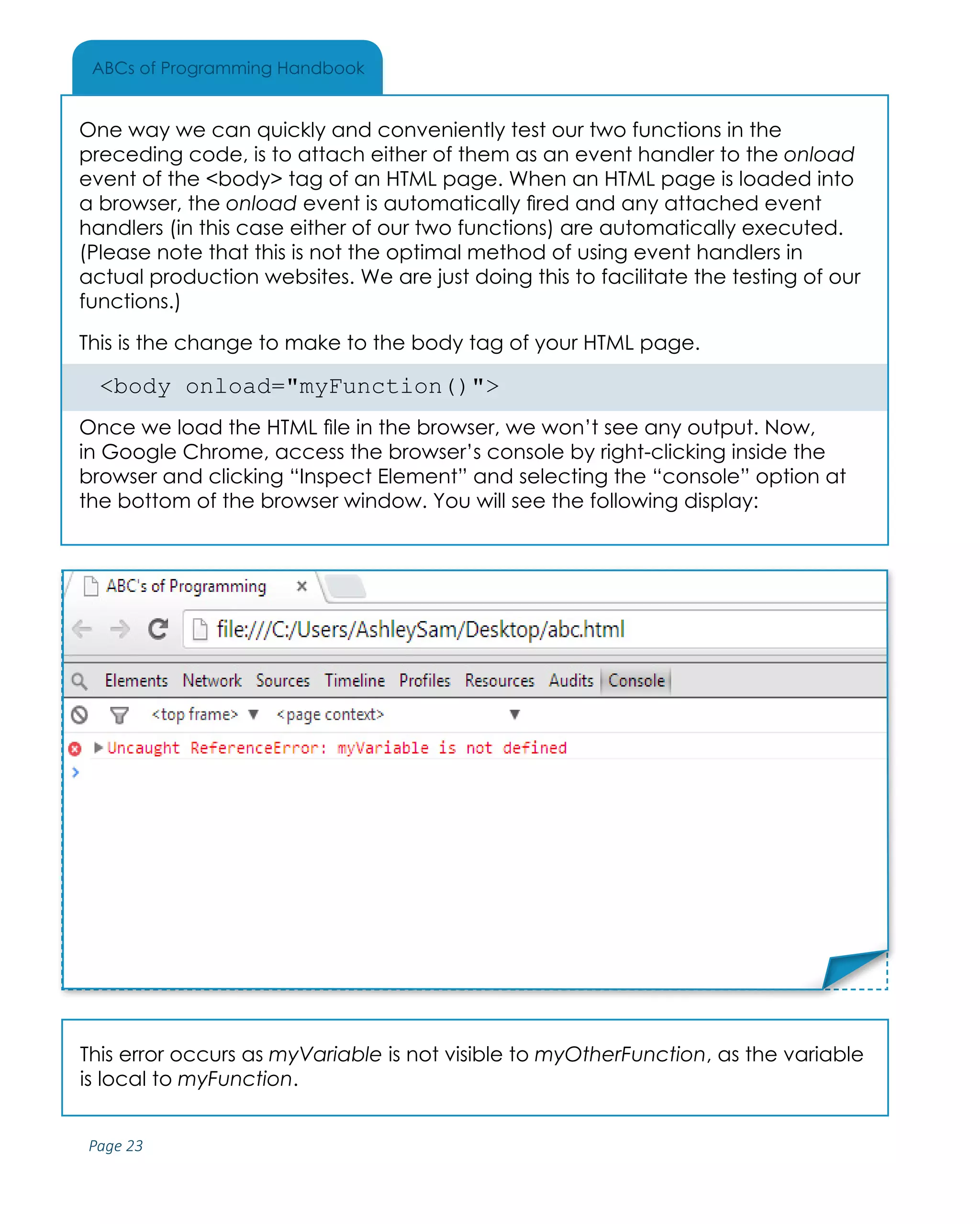 Page 23
ABCs of Programming Handbook
This error occurs as myVariable is not visible to myOtherFunction, as the variable
is local to myFunction.
One way we can quickly and conveniently test our two functions in the
preceding code, is to attach either of them as an event handler to the onload
event of the <body> tag of an HTML page. When an HTML page is loaded into
a browser, the onload event is automatically fired and any attached event
handlers (in this case either of our two functions) are automatically executed.
(Please note that this is not the optimal method of using event handlers in
actual production websites. We are just doing this to facilitate the testing of our
functions.)
This is the change to make to the body tag of your HTML page.
<body onload="myFunction()">
Once we load the HTML file in the browser, we won’t see any output. Now,
in Google Chrome, access the browser’s console by right-clicking inside the
browser and clicking “Inspect Element” and selecting the “console” option at
the bottom of the browser window. You will see the following display:
Place Sticker Here
 