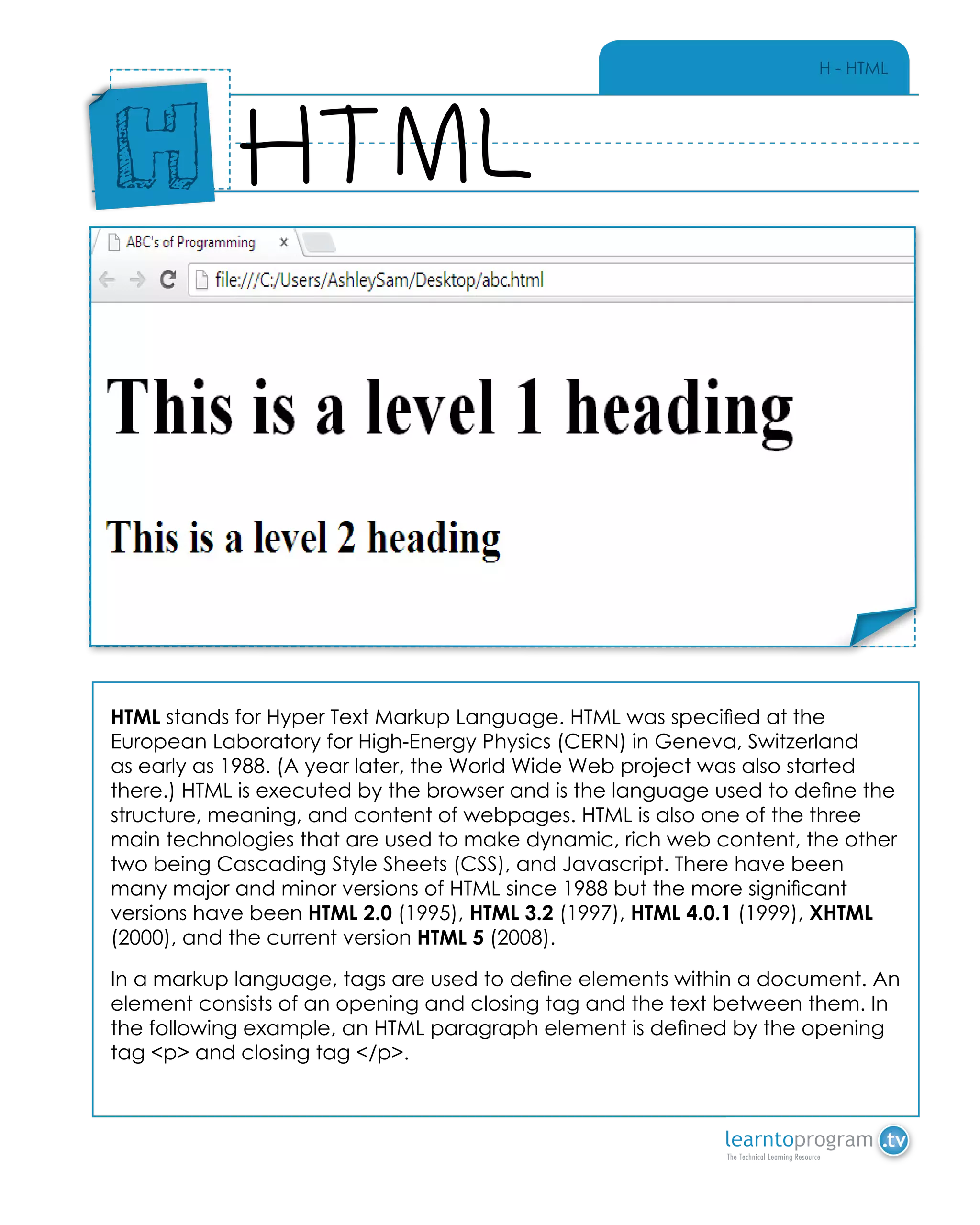 H - HTML
HTML stands for Hyper Text Markup Language. HTML was specified at the
European Laboratory for High-Energy Physics (CERN) in Geneva, Switzerland
as early as 1988. (A year later, the World Wide Web project was also started
there.) HTML is executed by the browser and is the language used to define the
structure, meaning, and content of webpages. HTML is also one of the three
main technologies that are used to make dynamic, rich web content, the other
two being Cascading Style Sheets (CSS), and Javascript. There have been
many major and minor versions of HTML since 1988 but the more significant
versions have been HTML 2.0 (1995), HTML 3.2 (1997), HTML 4.0.1 (1999), XHTML
(2000), and the current version HTML 5 (2008).
In a markup language, tags are used to define elements within a document. An
element consists of an opening and closing tag and the text between them. In
the following example, an HTML paragraph element is defined by the opening
tag <p> and closing tag </p>.
HTML
Place
Sticker
Here
H
Place Sticker Here
 