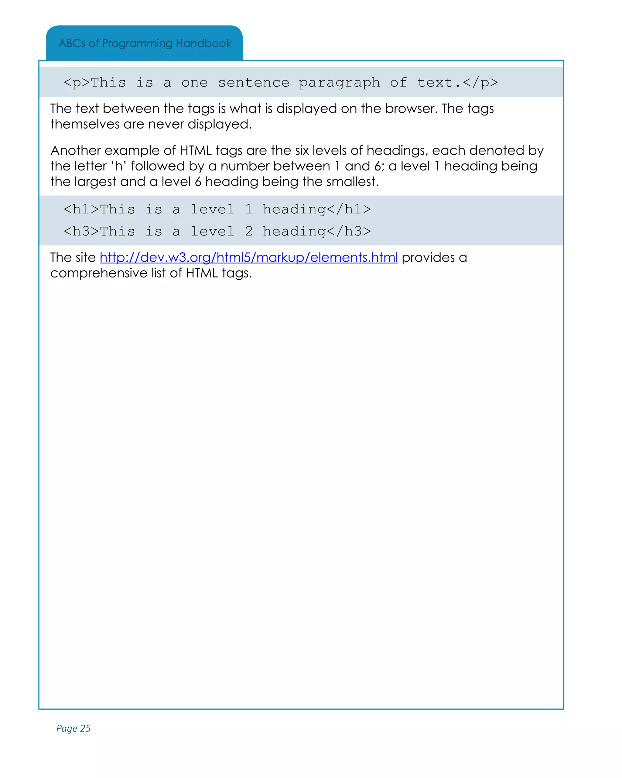 Page 25
ABCs of Programming Handbook
<p>This is a one sentence paragraph of text.</p>
The text between the tags is what is displayed on the browser. The tags
themselves are never displayed.
Another example of HTML tags are the six levels of headings, each denoted by
the letter ‘h’ followed by a number between 1 and 6; a level 1 heading being
the largest and a level 6 heading being the smallest.
<h1>This is a level 1 heading</h1>
<h3>This is a level 2 heading</h3>
The site http://dev.w3.org/html5/markup/elements.html provides a
comprehensive list of HTML tags.
 