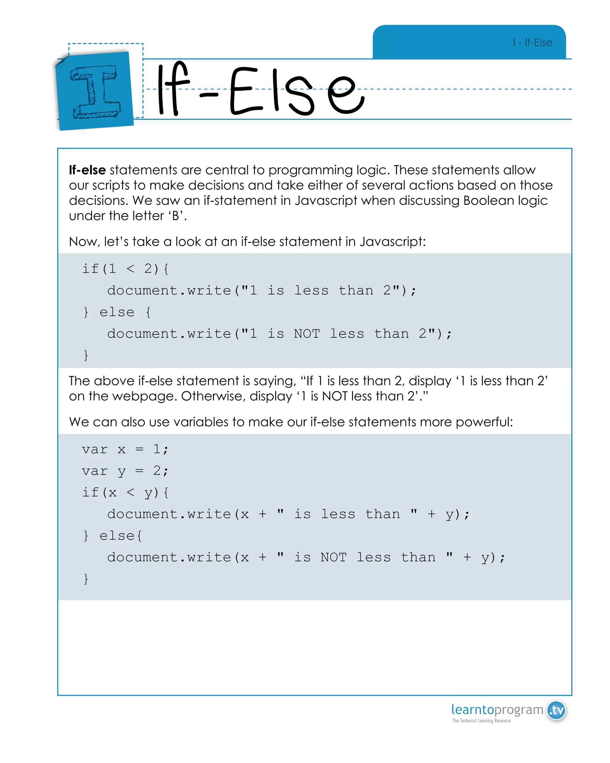 I - If-Else
If-else statements are central to programming logic. These statements allow
our scripts to make decisions and take either of several actions based on those
decisions. We saw an if-statement in Javascript when discussing Boolean logic
under the letter ‘B’.
Now, let’s take a look at an if-else statement in Javascript:
if(1 < 2){
	 document.write("1 is less than 2");
} else {
	 document.write("1 is NOT less than 2");
}
The above if-else statement is saying, “If 1 is less than 2, display ‘1 is less than 2’
on the webpage. Otherwise, display ‘1 is NOT less than 2’.”
We can also use variables to make our if-else statements more powerful:
var x = 1;
var y = 2;
if(x < y){
	 document.write(x + " is less than " + y);
} else{
	 document.write(x + " is NOT less than " + y);
}
If-Else
Place
Sticker
Here
I
 