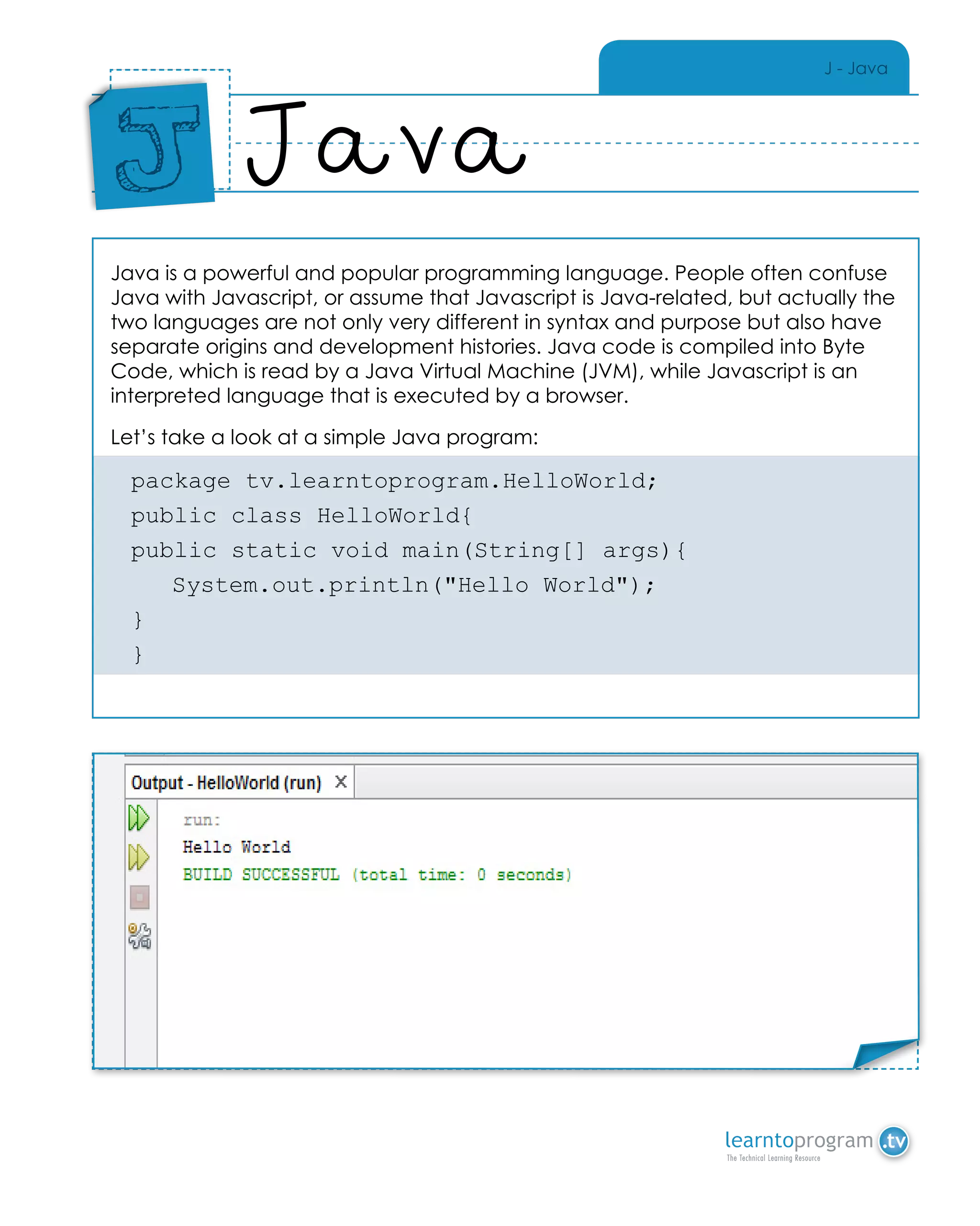 J - Java
Java is a powerful and popular programming language. People often confuse
Java with Javascript, or assume that Javascript is Java-related, but actually the
two languages are not only very different in syntax and purpose but also have
separate origins and development histories. Java code is compiled into Byte
Code, which is read by a Java Virtual Machine (JVM), while Javascript is an
interpreted language that is executed by a browser.
Let’s take a look at a simple Java program:
package tv.learntoprogram.HelloWorld;
public class HelloWorld{
public static void main(String[] args){
	 System.out.println("Hello World");
}
}
Java
Place
Sticker
Here
J
Place Sticker Here
 