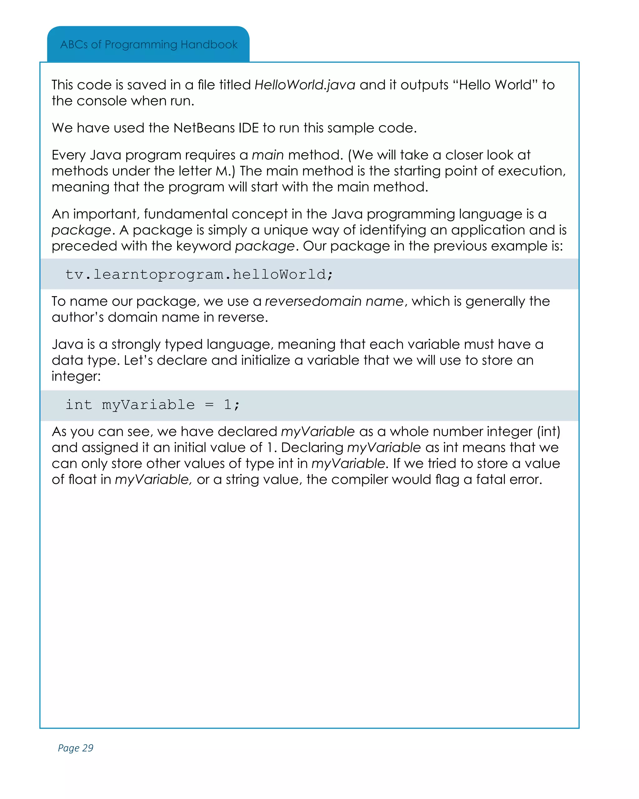 Page 29
ABCs of Programming Handbook
This code is saved in a file titled HelloWorld.java and it outputs “Hello World” to
the console when run.
We have used the NetBeans IDE to run this sample code.
Every Java program requires a main method. (We will take a closer look at
methods under the letter M.) The main method is the starting point of execution,
meaning that the program will start with the main method.
An important, fundamental concept in the Java programming language is a
package. A package is simply a unique way of identifying an application and is
preceded with the keyword package. Our package in the previous example is:
tv.learntoprogram.helloWorld;
To name our package, we use a reversedomain name, which is generally the
author’s domain name in reverse.
Java is a strongly typed language, meaning that each variable must have a
data type. Let’s declare and initialize a variable that we will use to store an
integer:
int myVariable = 1;
As you can see, we have declared myVariable as a whole number integer (int)
and assigned it an initial value of 1. Declaring myVariable as int means that we
can only store other values of type int in myVariable. If we tried to store a value
of float in myVariable, or a string value, the compiler would flag a fatal error.
 