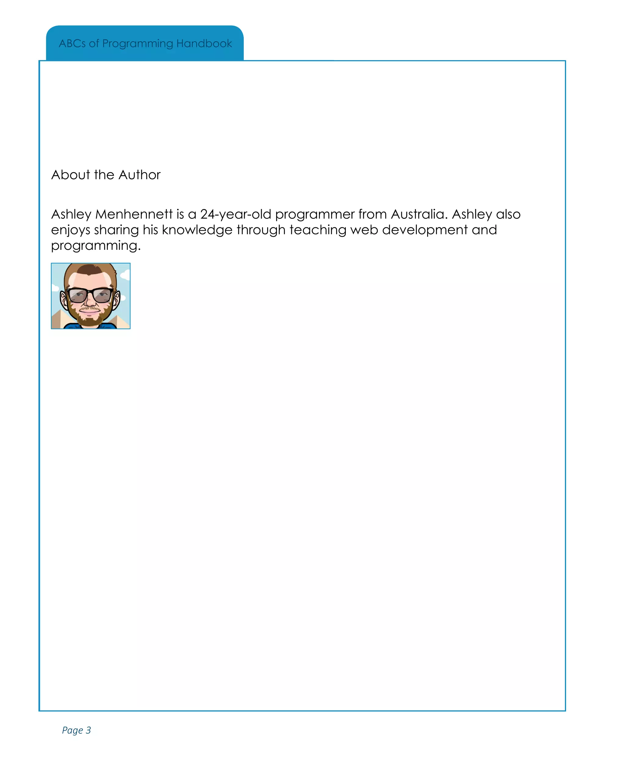 Page 3
ABCs of Programming Handbook
About the Author
Ashley Menhennett is a 24-year-old programmer from Australia. Ashley also
enjoys sharing his knowledge through teaching web development and
programming.
 