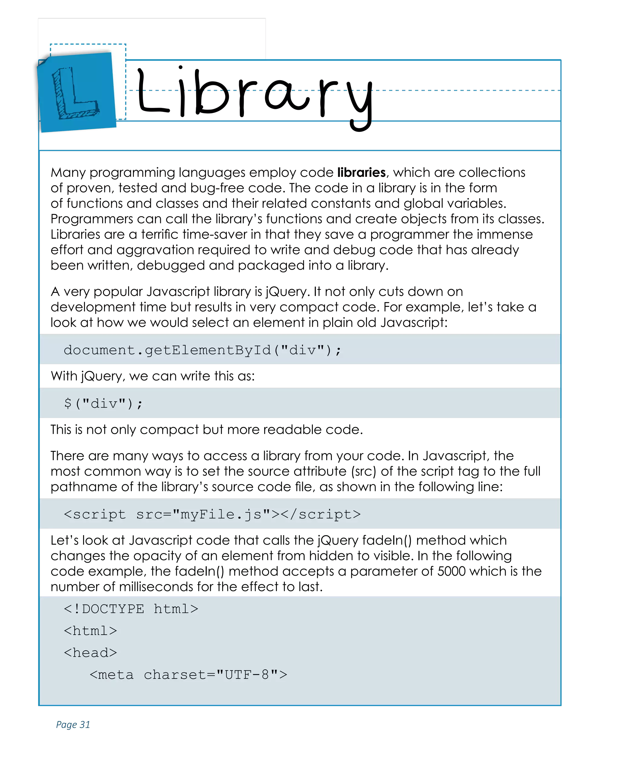 Page 31
ABCs of Programming Handbook
Many programming languages employ code libraries, which are collections
of proven, tested and bug-free code. The code in a library is in the form
of functions and classes and their related constants and global variables.
Programmers can call the library’s functions and create objects from its classes.
Libraries are a terrific time-saver in that they save a programmer the immense
effort and aggravation required to write and debug code that has already
been written, debugged and packaged into a library.
A very popular Javascript library is jQuery. It not only cuts down on
development time but results in very compact code. For example, let’s take a
look at how we would select an element in plain old Javascript:
document.getElementById("div");
With jQuery, we can write this as:
$("div");
This is not only compact but more readable code.
There are many ways to access a library from your code. In Javascript, the
most common way is to set the source attribute (src) of the script tag to the full
pathname of the library’s source code file, as shown in the following line:
<script src="myFile.js"></script>
Let’s look at Javascript code that calls the jQuery fadeIn() method which
changes the opacity of an element from hidden to visible. In the following
code example, the fadeIn() method accepts a parameter of 5000 which is the
number of milliseconds for the effect to last.
<!DOCTYPE html>
<html>
<head>
	 <meta charset="UTF-8">
Library
Place
Sticker
Here
L
 