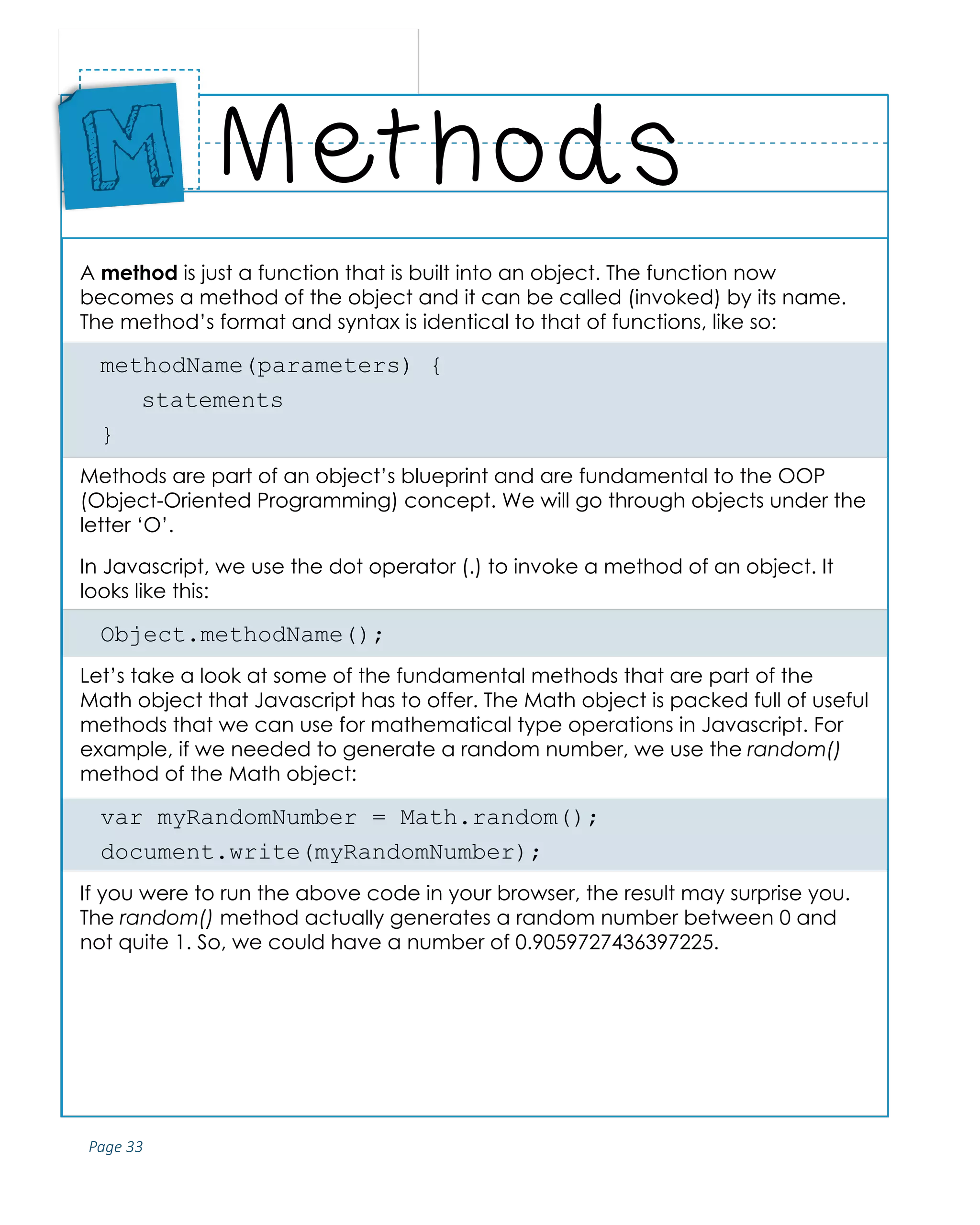 Page 33
ABCs of Programming Handbook
A method is just a function that is built into an object. The function now
becomes a method of the object and it can be called (invoked) by its name.
The method’s format and syntax is identical to that of functions, like so:
methodName(parameters) {
	statements
}
Methods are part of an object’s blueprint and are fundamental to the OOP
(Object-Oriented Programming) concept. We will go through objects under the
letter ‘O’.
In Javascript, we use the dot operator (.) to invoke a method of an object. It
looks like this:
Object.methodName();
Let’s take a look at some of the fundamental methods that are part of the
Math object that Javascript has to offer. The Math object is packed full of useful
methods that we can use for mathematical type operations in Javascript. For
example, if we needed to generate a random number, we use the random()
method of the Math object:
var myRandomNumber = Math.random();
document.write(myRandomNumber);
If you were to run the above code in your browser, the result may surprise you.
The random() method actually generates a random number between 0 and
not quite 1. So, we could have a number of 0.9059727436397225.
Methods
Place
Sticker
Here
M
 
