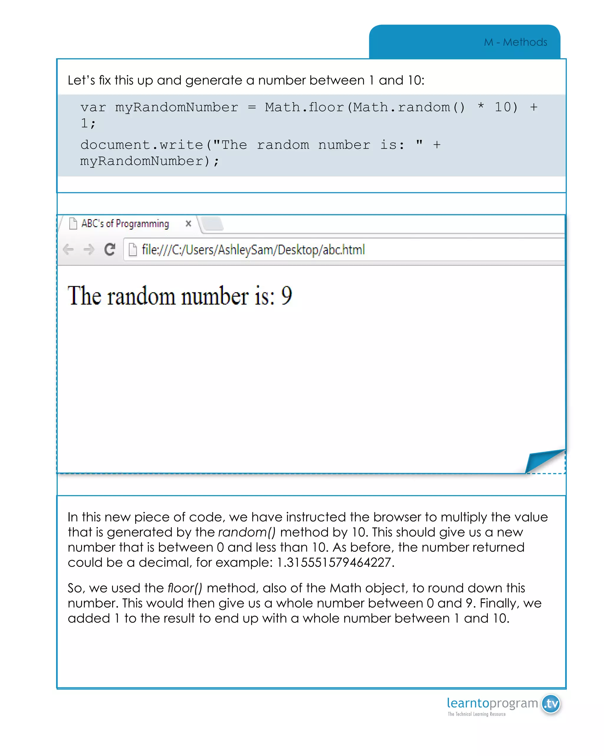 M - Methods
In this new piece of code, we have instructed the browser to multiply the value
that is generated by the random() method by 10. This should give us a new
number that is between 0 and less than 10. As before, the number returned
could be a decimal, for example: 1.315551579464227.
So, we used the floor() method, also of the Math object, to round down this
number. This would then give us a whole number between 0 and 9. Finally, we
added 1 to the result to end up with a whole number between 1 and 10.
Let’s fix this up and generate a number between 1 and 10:
var myRandomNumber = Math.floor(Math.random() * 10) +
1;
document.write("The random number is: " +
myRandomNumber);
Place Sticker Here
 