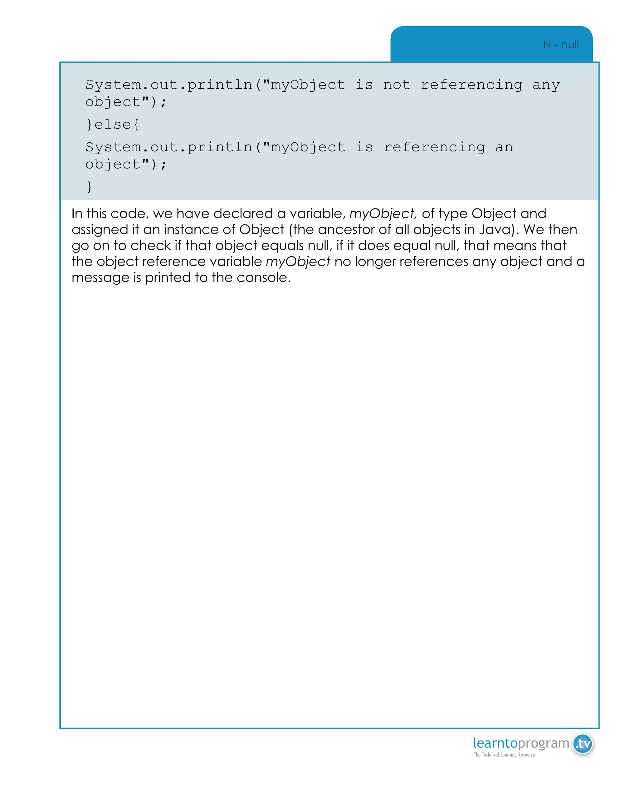 N - null
System.out.println("myObject is not referencing any
object");
}else{
System.out.println("myObject is referencing an
object");
}
In this code, we have declared a variable, myObject, of type Object and
assigned it an instance of Object (the ancestor of all objects in Java). We then
go on to check if that object equals null, if it does equal null, that means that
the object reference variable myObject no longer references any object and a
message is printed to the console.
 